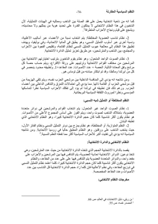 - النظم السياسية المقارنة - 74 
آما انه من ناحية انتخابية يعمل على فقد الصلة بين الناخب وممثليه في الهيئات التمثيلية، لأن 
الناخبون في هذا النظام الانتخابي لا يملكون القدرة على تحديد هوية من يمثلهم ولا محاسبته، 
. ويشجع على قيام ونجاح الأحزاب المتطرفة 1 
2 - نظام تناسب العضوية المختلطة: يتم انتخاب نسبة من الأعضاء عبر أساليب الأغلبية، 
ونسبة أخرى عبر أسلوب التمثيل النسبي، وهو يطبق في ألمانيا الاتحادية، وفي بوليفيا، ويهدف 
تطبيق هذا النظام إلى معالجة عيوب التمثيل النسبي لنظام القائمة، وتقليص الفجوة بين الأحزاب 
والمجتمع، بين الناخب والمترشحين، عن طريق تعزيز تمثيل الدائرة الانتخابية. 
3 - نظام الصوت الواحد المتحول: وهو نظام يقوم الناخبون بترتيب اختيارتهم الانتخابية بين 
المرشحين من مختلف القوائم الانتخابية وترتيبهم على ورقة الاقتراع، ويتم حساب حصة آل 
مرشح وفق المعادة التالية: الحصة = عدد الأصوات/ عدد المقاعد+ 1. وتطبيقه محدود ينحصر في 
آل من ايرلندا ومالطا، وقد تم ابتكار مبادئه من قبل توماس هير. 
ومن نتائجه انه يؤدي إلى المنافسة الداخلية بين مرشحي الحزب نفسه، ويتم تلقي الهزيمة من 
قبل مرشحي الحزب أو القائمة ذاتها. مما يؤدي إلى احتمالات التمزق والتنافس الداخلي بين أعضاء 
الحزب. ورغم ذلك فإن تطبيقه في ايرلندا لم يؤد إلى تفكك الأحزاب السياسية نظرا لتماسكها 
المؤسسي ونظرا لموروث الثقافة السياسية البريطانية. 
النظم المختلطة أو التمثيل شبه النسبي: 
1 - نظام الصوت الواحد غير المتحول: يتم انتخاب القوائم والمرشحين في دوائر متعددة 
العضوية، بامتلاك الناخب لصوت واحد، ويتم الفوز على أساس المجموع الأعلى من الأصوات. 
هو نظام يكون أآثر تناسبية آلما آان حجم الدائرة الانتخابية آبيرا، وهو النظام الانتخابي الذي 
تطبقه اليابان. 
2 - النظم المتوازية: أو المختلطة، هو نظام يمزج بين دوئر التمثيل النسبي ونظام الفائز الأول، 
حيث ينتخب الناخب على ورقتين. وهو النظام المطبق حاليا في روسيا الاتحادية. ومن نتائجه 
السياسية انه يؤدي إلى تفتيت أآبر للأحزاب السياسية أآثر مما تفعله النظم النسبية. 2 
النظام الانتخابي والدائرة الانتخابية: 
يقصد بالدائرة الانتخابية الحجم الذي تتخذه الدائرة الانتخابية من حيث عدد المترشحين، وهي 
تتخذ نوعين: الدوائر الانتخابية احادية العضوية، يتم التنافس فيها بين المرشحين والأحزاب على 
مقعد واحد، والدوائر المتعددة العضوية يتم التنافس فيها على على عدد من المقاعد، والنظام 
الانتخابي يكون أآثر تناسبية آلما آان حجم الدائرة الانتخابية آبيرا، آلما اعتمد نظام التمثيل النسبي 
في توزيع المقاعد، وفي نظم الأغالبية فإن آلما زاد حجم الدائرة الانتخابية قل التناسب بين عدد 
الأصوات وعدد المقاعد المخصصة. 
مخرجات النظام الانتخابي: 
. 1 بن ريلي، دليل الانتخابات في العالم، ص 66 
. 2 المصدر نفسه، ص 55 
 