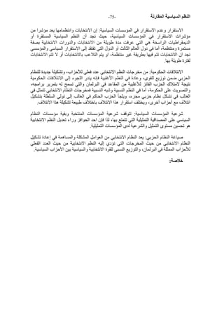 - النظم السياسية المقارنة - 75 
الاستقرار وعدم الاستقرار في المؤسسات السياسية: إن الانتخابات وانتظمامها يعد مؤشرا من 
مؤشرات الاستقرار في المؤسسات السياسية، حيث نجد أن النظم السياسية المستقرة أو 
الديمقراطيات الراسخة هي التي عرفت مدة طويلة من الانتخابات والدورات الانتخابية بصفة 
مستمرة ومنتظمة، أما في دول العالم الثالث أو الدول التي تفتقد إلى الاستقرار السياسي والمؤسسي 
نجد ان الانتخابات تتم فيها بطريقة غير منتظمة، او يتم التلاعب بالانتخابات أو لا تتم الانتخابات 
لفترة طويلة بها. 
الائتلافات الحكومية: من مخرجات النظم الانتخابي عدد فعلي للأحزاب، وتشكيلة جديدة للنظام 
الحزبي ضمن توزيع للقوى، وعادة في النظم الأغلبية فإنه يندر اللجوء إلى الائتلافات الحكومية 
نتيجة لامتلاك الحزب الفائز للأغلبية من المقاعد في البرلمان والتي تسمح له بتمرير برامجه، 
والتصويت على الحكومة، أما في النظم النسبية وشبه النسبية فمخرجات النظام الانتخابي تتمثل في 
الغالب في تشكل نظام حزبي مجزء، ويلجأ الحزب الحاآم في الغالب إلى تولي السلطة بتشكيل 
ائتلاف مع أحزاب أخرى، ويختلف استقرار هذا الائتلاف باختلاف طبيعة تشكيلة هذا الائتلاف. 
شرعية المؤسسات السياسية: تتوقف شرعية المؤسسات المنتخبة وبقية مؤسسات النظام 
السياسي على المصداقية التمثيلية التي تتمتع بها، لذا فإن احد الحوافز وراء تعديل النظم الانتخابية 
هو تحسين مستوى التمثيل والشرعية لدى المؤسسات التمثيلية. 
صياغة النظام الحزبي: يعد النظام الانتخابي من العوامل المشكلة والمساهمة في إعادة تشكيل 
النظام الانتخابي من حيث المخرجات التي تؤدي إليه النظم الانتخابية من حيث العدد الفعلي 
للأحزاب الممثلة في البرلمان، والتوزيع النسبي للقوة الانتخابية والسياسية بين الأحزاب السياسية. 
خلاصة: 
 