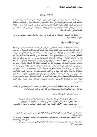 - مقياس: النظم السياسية المقارنة - 77 
الثقافة السياسية: 
إن تصنيف النظم الحزبية يتم على أساس معايير متنوعة، تمثل في العديد منها متغيرات 
ومفاهيم تفسيرية، ومن أهم العوامل التي تجعل هناك فوراق سلوآية وبنائية ووظيفية بين الأنظمة 
السياسية هو النظام الثقافي والبينة الثقافية للنظام السياسي، أو بتعبير السياسة المقارنة دور الثقافة 
السياسية في تحديد القيم السلوآية لدى المواطنين والقيم والإدراآات التي ينبني عليها الموقف من 
النظام السياسي وتتحدد شرعيته. 
ويرتبط هذا المفهوم واستعماله بدرجة آبيرة في أعمال جابريال ألموند، وسيدني فيربا في 
آتابهما: الثقافة المدنية. 
تعريف الثقافة السياسية: 
إن الثقافة السياسية تم تعريفها بعدة طرق بالترآيز على جوانب عدة منها، ونشير في البداية 
إلى أهمية التعريف الانثروبولوجي للثقافة بصفة عامة آأساس لتعريف الثقافة السياسية، ورغم تعدد 
التعاريف للثقافة تنوعها فيمكن الاقتصار على تعريفات تجمع الخصائص المشترآة لها، أو تعريف 
للثقافة في حده الأدنى، إذ يعرفها السواح بأنها: " نمط حياة يجري اآتسابه اجتماعيا لاغريزيا، يتم 
نقله بين الأجيال بالتعلم" 1. وفي إطار الدراسات السياسية يعرفها موريس ديفرجي بشكل عام بأنها 
بأنها: "مجموعة R Macridis الجانب السياسي من الثقافة المجتمعية، ويعرفها روي مكريدس 
الأهداف الجماعية المشترآة ومجموعة القواعد الجماعية المشترآة المتعلقة بالحكم"، ويعرفها 
صموئيل بير بأنها تشير إلى الثقافة والقيم والمعتقدات والمواقف المتعلقة بكيفية تولي وممارسة 
بأنها: "نسق من G Almond الحكم وما ينبغي فعله خلال الحكم 2، ويعرفها جابريال ألموند 
المعتقدات والرموز والقيم التي تحدد موقع الفعل السياسي ضمن توزيع معين للقيم والاتجاهات 
بأنها محصلة القيم " Lucian Pay والأحاسيس والمهارات السياسية" 3، ويعرفها لوسيان باي 
الأساسية والعواطف والمعارف التي تعطي شكلا وجوهرا للعملية السياسية"، ويعرفها سيدني فيربا 
بأنها " نسق من المعتقدات الامبيريقية، والرموز التعبيرية والقيم التي تحدد وضعية ومكانة الفعل 
السياسي". 
وهناك مفاهيم مرتبطة بالثقافة السياسية، فهي تختلف عن مفهوم الإيديولوجية التي قد يختلف 
المواطنون في اعتناقهم لأيديولوجيات مختلفة، مع اشتراآهم في ثقافة سياسية واحدة. 
وحسب ألموند فهي تشمل ثلاثة أبعاد: 
- بعد معرفي يتمثل في بالمعلومات والمعارف حول النظام السياسي العملية السياسية. 
- بعد عاطفي: هو قائم على التعلق الشخصي بزعامات سياسية ومؤسسات ورموز. 
- بعد تقييمي: يشمل الأحكام القيمية بشأن تقييم العملية السياسية والرموز والأشخاص 
والمؤسسات. 
1 فراس السواح، دين الانسان: بحث في ماهية الدين ومنشأ الدافع الديني، دمشق: منشورات دار علاء الدين، 
. 2002 ، ص 124 
2 S.N. Roy, Modern Comparative Politics: Approaches, Methods and Issues, PHI 
Learning, 2004, p 97. 
3 جابريال الموند، بنجام باول، روبرت مندت، السياسة المقارنة: إطار نظري، ترجمة: محمد زاهي بشير 
. المغيربي، ص 103 
 