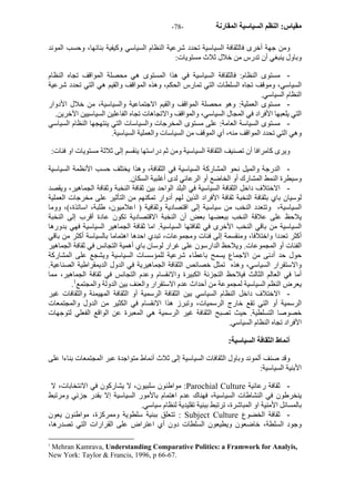 - مقياس: النظم السياسية المقارنة - 78 
ومن جهة أخرى فالثقافة السياسية تحدد شرعية النظام السياسي وآيفية بنائها، وحسب الموند 
وباول ينبغي أن تدرس من خلال ثلاث مستويات: 
- مستوى النظام: فالثقافة السياسية في هذا المستوى هي محصلة المواقف تجاه النظام 
السياسي، وموقف تجاه السلطات التي تمارس الحكم، وهذه المواقف والقيم هي التي تحدد شرعية 
النظام السياسي. 
- مستوى العملية: وهو محصلة المواقف والقيم الاجتماعية والسياسية، من خلال الأدوار 
التي يلعبها الأفراد في المجال السياسي، والمواقف والاتجاهات تجاه الفاعلين السياسيين الآخرين. 
- مستوى السياسة العامة: على مستوى المخرجات والسياسات التي ينتهجها النظام السياسي 
وهي التي تحدد المواقف منه، أي الموقف من السياسات والعملية السياسية. 
ويرى آامرافا أن تصنيف الثقافة السياسية ومن ثم دراستها ينقسم إلى ثلاثة مستويات او فئات: 
- الدرجة والميل نحو المشارآة السياسية في الثقافة، وهذا يختلف حسب الأنظمة السياسية 
وسيطرة النمط المشارك أو الخاضع أو الرعائي لدى أغلبية السكان. 
- الاختلاف داخل الثقافة السياسية في البلد الواحد بين ثقافة النخبة وثقافة الجماهير، ويقصد 
لوسيان باي بثقافة النخبة ثقافة الأفراد الذين لهم أدوار تمكنهم من التأثير على مخرجات العملية 
السياسية، وتتعدد النخب من سياسية إلى اقتصادية وثقافية ( اعلاميون، طلبة، اساتذة،)، ووما 
يلاحظ على علاقة النخب ببعضها بعض أن النخبة الاقتصادية تكون عادة أقرب إلى النخبة 
السياسية من باقي النخب الأخرى في ثقافتها السياسية. اما ثقافة الجماهير السياسية فهي بدورها 
أآثر تعددا واختلافا، ومنقسمة إلى فئات ومجموعات، تبدي احدها اهتماما بالسياسة أآثر من باقي 
الفئات أو المجموعات. ويلاحظ الدارسون على غرار لوسان باي أهمية التجانس في ثقافة الجماهير 
حول حد أدنى من الاجماع يسمح باعطاء شرعية للمؤسسات السياسية ويشجع على المشارآة 
والاستقرار السياسي، وهذه تمثل خصائص الثقافة الجماهيرية في الدول الديمقراطية الصناعية. 
أما في العالم الثالث فيلاحظ التجزئة الكبيرة والانقسام وعدم التجانس في ثقافة الجماهير، مما 
. يعرض النظم السياسية لمجموعة من أحداث عدم الاستقرار والعنف بين الدولة والمجتمع 1 
- الاختلاف داخل النظام السياسي بين الثقافة الرسمية أو الثقافة المهيمنة والثقافات غير 
الرسمية أو التي تقع خارج الرسميات، وتبرز هذا الانقسام في الكثير من الدول والمجتمعات 
خصوصا التسلطية. حيث تصبح الثقافة غير الرسمية هي المعبرة عن الواقع الفعلي لتوجهات 
الأفراد تجاه النظام السياسي. 
أنماط الثقافة السياسية: 
وقد صنف ألموند وباول الثقافات السياسية إلى ثلاث أنماط متواجدة عبر المجتمعات بناءا على 
الأبنية السياسية: 
مواطنون سلبيون، لا يشارآون في الانتخابات، لا :Parochial Culture - ثقافة رعائية 
ينخرطون في النشاطات السياسية، فهناك عدم اهتمام بالأمور السياسية إلا بقدر جزئي ومرتبط 
بالمسائل الأمنية او المباشرة، ترتبط ببنية تقليدية لنظام سياسي. 
تتعلق ببنية سلطوية وممرآزة، مواطنون يعون : Subject Culture - ثقافة الخضوع 
وجود السلطة، خاضعون ويطيعون السلطات دون أي اعتراض على القرارات التي تصدرها، 
1 Mehran Kamrava, Understanding Comparative Politics: a Framwork for Analyis, 
New York: Taylor & Francis, 1996, p 66-67. 
 