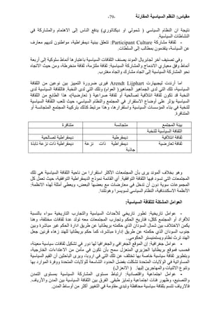 - مقياس: النظم السياسية المقارنة - 79 
نتيجة ان النظام السياسي ( شمولي او ديكتاتوري) يدفع الناس إلى الاهتمام والمشارآة في 
النشاطات السياسية. 
تتعلق ببنية ديمقراطية، مواطنون لديهم معارف :Participant Culture - ثقافة مشارآة 
عن السياسة، يتقدمون بمطالب إلى السلطات. 
وفي تصنيف آخر لجابريال الموند يصنف الثقافات السياسية باعتبارها أنماط سلوآية إلى أربعة 
أنماط وفق معياري الاندماج والمشارآة السياسية: ثقافة ملتزمة، ثقافة منخرطة، ومن حيث الاتجاه 
نحو المشارآة السياسية إلى اتجاه مشارك واتجاه مغترب. 
فيرى ضرورة التمييز بين نوعين من الثقافة Arendt Lijphart اما أرندت ليجبهارت 
السياسية، تلك التي لدى الجماهير الجماهير( العوام) وتلك التي لدى النخبة. فالثقافة السياسية لدى 
النخبة قد تكون ثقافة ائتلافية تصالحية أو ثقافة صراعية ( تعارضية)، هذا الطابع من الثقافة 
السياسية يؤثر على أوضاع الاستقرار في المجتمع والنظام السياسي، حيث تلعب الثقافة السياسية 
للنخبة في بناء المؤسسات السياسية واستقرارها، وهذا مرتبط آذلك بترآيبة المجتمع المتجانسة أو 
المتنافرة. 
بينة المجتمع متجانسة متنافرة 
الثقافة السياسية للنخبة 
ثقافة ائتلافية ديمقرطية ديمقراطية تصالحية 
ثقافة تعارضية ديمقراطية ذات نزعة 
جاذبة 
ديمقراطية ذات نزعة نابذة 
وهو بخلاف ألموند يرى بأن المجتمعات الأآثر استقرارا من ناحية الثقافة السياسية هي تلك 
المجتمعات التي تسود فيها الثقافة التوافقية. أي القائمة نموذج الديمقراطية التوافقية، حيث تعمل آل 
المجموعات سوية دون أن تدخل في معارضات مع بعضها البعض، ويعطي أمثلة لهذه الانظمة: 
الأنظمة الاسكندنافية، النظام السياسي لسويسرا وهونلندا. 
العوامل المشكلة للثقافة السياسية: 
- عوامل تاريخية: تطور تاريخي للأحداث السياسية والتجارب التاريخية سواء بالنسبة 
للأفراد أو المجتمع آكل، فتاريخ الحكم وتجارب المجتمعات معه تولد عدة ثقافات مختلفة، وهنا 
يكمن الاختلاف بين شمال السودان الذي حكمته بريطانيا عن طريق ادارة الحكم غير مباشرة وبين 
جنوب السودان الذي حكمته عن طريق إدارة مباشرة، آما حكم بريطانيا للهند زهاء قرنين جعل 
الهند ترث نظام ويستمنيستر الحكومي.. 
- عوامل جغرافية: إن الموقع الجغرافي والجغرافيا لها دور في تشكيل ثقافات سياسية معينة، 
فحسب فموقع بريطانيا الجزيري المنعزل سمح بأن تكون في مأمن من الاعتداءات الخارجية، 
وبتطوير ثقافة سياسية خاصة بها تختلف عن تلك التي في اروبا، ويرى الباحثين أن القيم السياسية 
المساواتية في الولايات المتحدة تشكلت بفضل الحدود الشاسعة للولايات المتحدة ووفرة الموارد بها 
وتنوع الاثنيات والمهاجرين إليها. ( الانعزال) 
- عوامل اجتماعية واقتصادية: ارتباط مستوى المشارآة السياسية بمستوى التمدن 
والتصنيع، وظهور فئات اجتماعية وتمايز طبقي. الفرق بين الثقافة السياسية بين المدن والأرياف. 
فالارياف تتسم بثقافة سياسية محافظة وتبدي مقاومة في التغيير أآثر من أوساط المدن. 
 