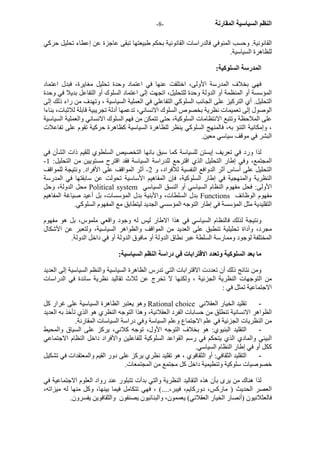 - النظم السياسية المقارنة - 8 
القانونية. وحسب المنوفي فالدراسات القانونية بحكم طبيعتها تبقى عاجزة عن إعطاء تحليل حرآي 
للظاهرة السياسية. 
المدرسة السلوآية: 
فهي بخلاف المدرسة الأولى، اختلفت عنها في اعتماد وحدة تحليل مغايرة، فبدل اعتماد 
المؤسسة أو المنظمة أو الدولة وحدة للتحليل، اتجهت إلى اعتماد السلوك أو التفاعل بديلا في وحدة 
التحليل. أي الترآيز على الجانب السلوآي التفاعلي في العملية السياسية ، وتهدف من راء ذلك إلى 
الوصول إلى تعميمات نظرية بخصوص السلوك الانساني، تدعمها أدلة تجريبية قابلة للاثبات، بناءا 
على الملاحظة وتتبع الانتظامات السلوآية، حتى تتمكن من فهم السلوك الانساني والعملية السياسية 
، وإمكانية التنؤ به، فالمنهج السلوآي ينظر للظاهرة السياسية آظاهرة حرآية تقوم على تفاعلات 
البشر في موقف سياسي معين. 
لذا ورد في تعريف إيستن للسياسة آما سبق بانها التخصيص السلطوي للقيم ذات الشأن في 
- المجتمع، وفي إطار التحليل الذي اقترحع للدراسة السياسة فقد اقترح مستويين من التحليل: 1 
التحليل على أساس أثر الدوافع النفسية للأفراد، و 2- أثر المواقف على الأفراد. ونتيجة للمواقف 
النظرية والمنهجية في إطار السلوآية، فإن المفاهيم الأساسية تحولت عن سابقتها في المدرسة 
محل الدولة، وحل Political system الأولى: فحل مفهوم النظام السياسي أو النسق السياسي 
بدل السلطات، والأبنية بدل المؤسسات، بل أعيد صياغة المفاهيم Functions مفهوم الوظائف 
التقليدية مثل المؤسسة في إطار التوجه المؤسسي الجديد ليتطابق مع المفهوم السلوآي. 
ونتيجة لذلك فالنظام السياسي في هذا الاطار ليس له وجود واقعي ملموس، بل هو مفهوم 
مجرد، وأداة تحليلية تنطبق على العديد من المواقف والظواهر السياسية، ولتعبر عن الأشكال 
المختلفة لوجود وممارسة السلطة عبر نطاق الدولة أو مافوق الدولة أو في داخل الدولة. 
ما بعد السلوآية وتعدد الاقترابات في دراسة النظم السياسية: 
ومن نتائج ذلك أن تعددت الاقترابات التي تدرس الظاهرة السياسية والنظم السياسية إلى العديد 
من التوجهات النظرية الجزئية ، ولكنها لا تخرج عن ثلاث تقاليد نظرية سائدة في الدراسات 
الاجتماعية تمثل في : 
وهو يعتبر الظاهرة السياسية على غرار آل Rational choice - تقليد الخيار العقلاني 
الظواهر الانسانية تنطلق من حسابات الفرد العقلانية، وهذا التوجه النظري هو الذي تأخذ به العديد 
من النظريات الجزئية في علم الاجتماع وعلم السياسة وفي دراسة السياسات المقارنة. 
- التقليد البنيوي: هو بخلاف التوجه الأول، توجه آلاني، يرآز على السياق والمحيط 
البيئي والمادي الذي يتحكم في رسم القواعد السلوآية للفاعلين والأفراد داخل النظام الاجتماعي 
آكل أو في إطار النظام السياسي. 
- التقليد الثقافي: أو الثقافوي ، هو تقليد نظري يرآز على دور القيم والمعتقدات في تشكيل 
خصوصيات سلوآية وتنطيمية داخل آل مجتمع من المجتمعات. 
لذا هناك من يرى بأن هذه التقاليد النظرية والتي بدأت تتبلور عند رواد العلوم الاجتماعية في 
العصر الحديث ( مارآس، دورآايم، فيبر،....) ، فهي تتكامل فيما بينها، وآل منها له ميزاته، 
فالعثلانيون (أنصار الخيار العقلاني) يعممون، والبنائيون يصنفون والثقافوين يفسرون. 
 