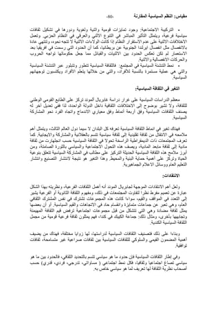 - مقياس: النظم السياسية المقارنة - 80 
- الترآيبة الاجتماعية: وجود تمايزات قومية واثنية ولغوية ودورها في تشكيل ثقافات 
سياسية فرعية، ويتمثل التأثير المباشر في التنوع الاثني والعرقي في النظام الحزبي. وتعمل 
الاختلافات الاثنية على عدم الاستقرار النظام إذا آانت الولاءات الاثنية لا تتجه نحوه، وتنتهي عادة 
بالانفصال مثل انفصال ايرلندا الجنوبية عن بريطانيا، آما أن الحدود التي رسمت في افريقيا بعد 
الاستعمار لم تكن تعكس الحدود بين الاثنيات والقبائل مما جعل حكوماتها تواجه الحروب 
والحرآات الانفصالية والاثنية. 
- نمط التنشئة السياسية في المجتمع: فالثقافة السياسية تتطور وتتبلور عبر التنشئة السياسية 
والتي هي عملية مستمرة بالنسبة للأفراد، والتي من خلالها يتعلم الأفراد ويكتسبون توجهانهم 
السياسية. 
التغير في الثقافة السياسية: 
معظم الدراسات السياسية على غرار دراسة غابريال ألموند ترآز على الطابع القومي الوطني 
للثقافة، ولا تشير بوضوح إلى الاختلافات الثقافية داخل الدولة الواحدة، لذا ففي تعديل آخر له 
يصنف الثقافات السياسية وفق أربعة أنماط وفق معياري الاندماج واتجاه الفرد نحو المشارآة 
السياسية. 
فهناك تغير في انماط الثقافة السياسية تعرفه آل البلدان لا سيما دول العالم الثالث، ويتمثل أهم 
ملامحه في الانتقال من ثقافة تقليدية إلى ثقافة سياسية تتسم بالعقلانية والمشارآة والايجابية. آما 
تعرف المجتمعات ذات الديمقراطية الراسخة تحولا في الثقافة السياسية حسب انجلهارت من ثقافة 
مادية إلى ثقافة مابعد المادية، ويصف هذه التحول الاجتماعية والسياسي بالثورة الصامتة، ومن 
أبرز ملامح هذه الثقافة السياسية الحديثة الترآيز على مطالب في المشارآة السياسية تتعلق بنوعية 
الحياة وترآز على أهمية حماية البئية والمحيط. وهذا التغير هو نتيجة لانتشار التصنيع وانتشار 
التعليم العام ووسائل الاعلام الجماهيرية. 
الانتقادات: 
ولعل أهم الانتقادات الموجهة لجابريال الموند أنه أهمل الثقافات الفرعية، ونظريته بهذا الشكل 
عبارة عن تعميم مفرط نظرا لتفاوت المجتمعات في ذلك، ومفهوم الثقافة الثانوية أو الفرعية يشير 
إلى التعدد في المواقف والقيم، سواءا آانت هذه المجموعات تشترك في نفس المشترك الثقافي 
العام، وهي تعبر عن جماعات متمايزة وانقسام حاد في الاتجاهات والقيم السياسية. أو أن بعضها 
يمثل ثقافة مضادة وهي التي تتشكل من قبل مجموعات اجتماعية ترفض قيم الثقافة المهيمنة 
وتجابهها بأخرى، ومثال ذلك: جماعة الكيبك في آندا، فهم يمثلون ثقافة فرعية قومية من مجمل 
الثقافة السياسية الكندية. 
وبناءا على ذلك فتصنيف الثقافات السياسية لدراستها، لها زوايا مختلفة، فهناك من يضيف 
أهمية المضمون القيمي والسلوآي للثقافات السياسية بين ثقافات صراعية غير متسامحة، ثقافات 
توافقية. 
وفي إطار الثقافات السياسية فإن حدود ما هو سياسي تتسم بالتحديد الثقافي، فالحدود بين ما هو 
سياسي تصاغ اجتماعيا وثقافيا، فكل نمط اجتماعي ( مساواتي، تدرجي، فردي، قدري) حسب 
أصحاب نظرية الثقافة لها تعريف لما هو سياسي خاص به. 
 