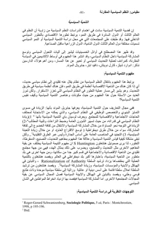 - مقياس: النظم السياسية المقارنة - 81 
التنمية السياسية 
إن قضية التنمية السياسية سادت في اهتمام الدراسات النظم السياسية من زاوية أن النظم في 
العالم الثالث أو الدول السائرة في طريق النمو، يرتبط تطورها الاقتصادي بالتطور السياسي 
الداخلي فيها. وقد طبقت على المجتمعات التي هي محل دراسة التنمية السياسية أو النمو السياسي 
تسميات مختلفة دول العالم الثالث الدول النامية، الدول الزراعية ماقبل الصناعية. 
وقد ظهر هذا المصطلح في أوائل الخمسينيات ليشير إلى آليات التحول السياسي وتوسع 
المشارآة السياسية داخل النظام السياسي، وقد انتشر هذا المفهوم في أوساط الاآاديمين في السياسة 
المقارنة، آمرادف لعملية التحديث السياسي أو تعبير عن هذا المسار، ومن أهم هؤلاء الدارسين 
نذآر: ادوارد شيلز، آارل دويتش، دافيد ابتر، جابريال الموند. 
مفهوم التنمية السياسية: 
يرتبط هذا المفهوم بانتقال النظم السياسية من نظام يقال عنه تقليدي إلى نظام سياسي حديث، 
أي إذا آان هناك من الناحية الاقتصادية أنظمة في طريق النمو، فإن هناك أنظمة سياسية في طريق 
التحديث. وهو يشير إلى مسار عملية التطور في النظام السياسي التي تعزز الاستقرار. ولكن تبرز 
العديد من الاسئلة حول هذا المفهوم من حيث مكونات وعناصر التنمية السياسية وآيف نقيس 
التنمية السياسية؟ 
ففي مجال التعاريف حول التنمية السياسية، يعرفها جابريل الموند بأنها: الزيادة في مسوى 
التمايز البنيوي والتخصص الوظيفي في النظام السياسي، والذي يمكنه من الاستجابة لمحتلف 
الحاجات الاجتماعية والاقتصادية للمجتمع. ويعرف لوسيان باي التنمية السياسية بأنها " 1)زيادة 
( النظام السياسي في قدراته، من حيث تسيير الشؤون العامة وضبط النزاعات وتلبية المطالب"، 2 
الزيادة في التوجه نحو المساواة من خلال المشارآة السياسية والانتقال من ثقافة الخضوع إلى ثقافة 
المشارآة، سواء من خلال طرق ديمقراطية ( توسع الاقتراع العام)، او من خلال زيادة التعبئة 
السيايسية، 3) التجنيد في المناصب العامة على أساس الجدارة وليس عبر الطرق التقليدية 1., ولكن 
تبقى مشكلة آيفية قياس التنمية السياسية وعلاقة هذا المفهوم بمفاهيم التحديث، التصنيع، الدمقرطة، 
ان مفهوم التنيمة السياسية يختلف عن بقية S Huntington التطور، لذا يرى صموئيل هنتنغتون 
المفاهيم الاخرى مثل التحديث والتصنيع، ويضرب على ذلك بمثال الهند، فهي من جهة مجتمع 
تقليدي من الناحية الاقتصادية والاجتماعية في قسم آبير جدا من سكانها، ومن جهة اخرى هي بلد 
متطور من الناحية السياسية، باعتبارها أآبر بلد ديمقراطي في العالم. ويقصد هنتنغتون بالتنمية 
والتباين في ، Rationalization of Authority العملية التي بمقتضاها يزداد ترشيد السلطة 
الهياآل والابنية والمؤسسات السياسية، وزيادة المشارآة السياسية 2. ويقصد هنتنغتون من ترشيد 
السلطة احلال سلطة قائمة على أسس دينية او عائلية وراثية إلى سلطة سياسية موحدة وذات طابع 
قومي وطني، ويقصد بالتباين في الهياآل والابينة السياسية فصل المجال السياسي عن بقية 
المجالات المجتمعية الاخرى. اما المشارآة السياسية فيقصد بها ازدياد انخراط المواطنين في الشان 
السياسي. 
التوجهات النظرية في دراسة التنمية السياسية: 
1 Roger-Gerard Schwantzenberg, Sociologie Politique, 5 ed, Paris : Montchrestien, 
1998, p 195-196. 
2 Ibid. 
 