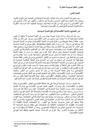 - مقياس: النظم السياسية المقارنة - 82 
الاتجاه الكمي: 
وهو مجموعة الابحاث والدراسات المتأثرة بالموجة السلوآية في اعتمادها على الطرق الكمية، 
ويحاول هذا الاتجاه ربط التغير السياسي والنزعة إلى الاستقرار والتطور في الأداء السياسي إلى 
النمو الاقتصادي وما يؤدي إليه من تغيرات اجتماعية وسياسية، فعالجت هذه الدراسات النظرية 
. مسألة التنمية السياسية آناتج لتطورات اقتصادية واجتماعية 1 
دور التصنيع والتنمية الاقتصادية في دفع التنمية السياسية: 
ومن أهم الدراسات دراسة مارتن ليبست حيث يرى بأن اللعبة السياسية لا يمكنها أن تكون 
تنافسية ديمقراطية إلا إذا استندت إلى مستوى من النمو الاقتصادي، وبرهن على ذلك من خلال 
وجود علاقة ارتباط ملحوظة بين ارتفاع مؤشرات التنمية الاقتصادية ومؤشرات التنمية السياسية 
فقد عالج موضوع التنمية السياسية Robert Dahl آما صاغها في دراسته 2. أما روبرت داهل 
على اعتبار أنه تحول في بينة الحكم من بنية بسيطة إلى بينية تعددية ( بوليأرشي)، ومجتمع معقد، 
يسمح بتشكيل تنافسات حرة ومفاوضات تسمح لعدد أآبر من المواطنين بالمشارآة في الشؤون 
السياسية. فالتعددية السياسية وتعدد مراآز اتخاذ القرار هي الهدف من مسار أو عملية التنمية 
السياسية، ولا تتم هذه العملية إلا ضمن شروط اقتصاديو واجتماعية حسب رأيه، يحصرها في 
خمس شروط تتمثل في: 1) ممارسة مستوى من التأطير الاجتماعي يؤدي إلى تطوير ثقافة سياسية 
( ديمقراطية 2) الوصول إلى صيغة حد أدنى من الاجماع حول العملية التنافسية السياسية 3 
الوصول إلى مستوى من التعددية الاجتماعية تسمح بتعدد المشارآة السياسية 4) دوران في النخبة 
من خلال التناوب على السلطة أو بحلول قيادات ووجوه جديدة. 5) وجود تفاوت متقارب في توزيع 
الثروة، فتقسيم الثروة المتفاوت أو على أساس وجود فوارق آبيرة يعد من اآبر العوائق أمام التحول 
الديمقراطي. ولا يمكن لجملة الشروط هذه أن تؤثر إلا ضمن مستوى من التطور والتنمية 
الاقتصادية أو من الوفرة الاقتصادية، وبالتالي فإن المجتمع التعددي هو الشكل السياسي للمجتمعات 
الصناعية المعاصرة، وبالتالي فالتخلف الاقتصادي وغياب تنمية اقتصادية فعلية تعتبر من أهم 
العوائق أمام تقدم التنمية السياسية لأن التنمية السياسية تفترض شرط تعدد الموارد أمام المشارآين. 
وقد حاولت دراسات احصائية البرهنة على هذه العلاقة القائمة بين التطور الاقتصادي أو جملة 
المتغيرات الاقتصادية ( مثل مؤشرات: التعليم، الدخل الفردي، العائدات) مع مؤشرات التنمية 
السياسية ( معدل دوران النخبة، نسبة المشارآة في الانتخابات، الخ). ومن أمثلة هذه الدراسات 
دراسة بروس روسيت حيث ربط بين مؤشرات اقتصادية واجتماعية مثل الدخل الفردي، والدخل 
الاجمالي الوطني ، نسبة التمدن، نسبة المتعلمين، عدد أجهزة الراديو وعدد الأسرة في المستشفيات 
لكل ألف نسمة من السكان. مع مؤشرات سياسية مثل نسبة المشارآة في الانتخابات، نسبة القوات 
المسلحة إلى عدد السكان، نسبة الموارد الحكومية إلى العائد القومي الاجماليئ)، وقد درس 107 
( حالة صنفها إلى خمس مستويات متدرجة في التطور: 1) المجتمعات البدائية التقليدية 2 
( الحضارات التقليدية 3) المجتمعات الانتقالية 4) المجتمعات التي حققت ثورتها الصناعية 5 
المستويات ذات المستوى العالي من الاستهلاك الجماهيري. ووجد ان العلاقة الارتباطية تزداد مع 
الانتقال من مجموعة لأخرى. وهذا النوع من الدراسات عوملت نتائجها بتحفظ لآنها تقع في 
الحتمية الاقتصادية. 
1 Bertrand Badie, le development poltique, p 
2 Ibid 
 