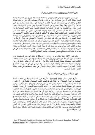 - مقياس: النظم السياسية المقارنة - 83 
: عند آارل دويتش 1 Mobilization نظرية التعبئة 
من خلال المفهوم المرآزي لكارل دويتش ( التعبئة الاجتماعية ) يرى بان التنمية السياسية 
ليست عملية آلية، بل هي عملية تتم عبر مراحل وتفاعلات معينة، وذلك عبر دراسته لمسالة 
التكامل والاندماج في المجتمعات القومية، فالتنمية السياسية هي عملية تعبئة سياسية من أجل 
التكامل والاندماج، وهذا يتطلب مستوى من التنمية الاقتصادية ومن انتشار التكنولوجيا، بحيث 
تسمح بمقدار من الاتصال بين الشرائح الاجتماعية المختلفة. فتحقيق عملية التنمية السياسية يتم من 
خلال بناء شبكة اتصال اجتماعي تولد تعبئة وحراك اجتماعي، تكون من نتائجه اضمحلال 
الولاءات التقليدية والقيم التقليدية ليحل محلها الولاء للقيم الوطنية والقومية. فالتعبئة الاجتماعية هو 
الفعل الذي يضمن التحديث الفعلي للمجتمع، ويضمن الانتقال من مجتمع تقليدي إلى مجتمع يعتمد 
الحياة العصرية. وللبرهنة على ذلك فقد استند إلى الاستدلال الاحصائي من خلال الربط بين 
مؤشرات التعبئة الاقتصادية ( الدخل الفردي، توزيع السكان في القطاعات الاقتصادية الفلاحية 
والصناعية والخدمية)، مؤشرات ثقافية (نسبة المستمعين الراديو، حضور السينما، قراءة الصحف، 
مستوى التعليم المدرسي)، مؤشرات ديمغرافية ( نسبة التمدن: سكان المدن بالمقارنة مع سكان 
الارياف)، مؤشرات سياسية ( نسبة المشارآة في الانتخابات) . فعملية التنمية السياسية هي في 
جوهرها عملية تحديث وخلع منهجي لمعطيات وعناصر المجتمع التقليدي. 
قد استند إلى هذه الفرضيات حول Daniel :Lerner وفي نفس الإطار نجد دانيال ليرنر 
التحديث وحاول البرهنة عليها، فهو يرى بأن التنيمة السياسية تندرج ضمن تحول عام للمجتمعات 
التقليدية نحو مجتمعات حديثة تتسم بالرشادة والكونية . وقد أشار إلى أن هناك ارتباط قوي بين 
مؤشرات التنمية الاجتماعية والاقتصادية والسياسية، وقد توصل إلى أن المتغيرات الثلاثة ( 
التمدن، التمدرس أ مستوى التعليم، وانتشار وسائل الإعلام) هي متغيرات مفتاحيه في تفسير عملية 
التغير والتنمية السياسية. 
دور النخبة السياسية في التنمية السياسية: 
نظريته حول التنمية السياسية في آتابه " التنمية Edward Shils طرح ادوارد شيلز 
السياسية في الدول الجديدة" ، من خلال تعريفه لهدف التنمية السياسية والمتمثل في : أن تتحول 
الأنظمة السياسية إلى أنظمة حديثة ويعني ذلك أن تكون ديناميكية (حيوية)، ديمقراطية ومساواتية. 
وبمعنى آخر فعملية التنمية السياسية تمس دول العالم الثالث وسعيها للوصول إلى تحويل أنظمتها 
إلى أنظمة مشابهة للدول الغربية من عدة ملامح وأهمها: دولة القانون، تفعيل المؤسسات التمثيلية، 
ممارسة الحريات المدنية دون قيود. ويلاحظ شيلز أن هذا المسار من التنمية يختلف من دولة 
لأخرى، نظرا لمجموعة من العوائق تقف أمام تحقيق الديمقراطية، وأهمها الواقع الذي تشهده هذه 
الانظمة التي تسعى للتحديث من حيث وجود نخبة حاآمة تسعى للتحديث، وأغلبية شعبية تخضع 
للقيم التقليدية وترتبط بالولاءات المحلية، وتحول دون تشكيل مرآز سياسي حديث، واشتغال طبيعي 
للأجهزة التشريعية والتنفيذية والقضائية. وهناك عوائق ثقافية تتمثل في ثقافات سياسية تغلب عليها 
المحلية والخصوصية وتتسم بالتنافر، لا تتواءم مع ممارسات مبادء القانون المدني. أما العائق 
الاقتصادي فيمثل في وجود قطاع زراعي تقليدي يعكس عقليات تقليدية تقف متشككة وحذرة ضد 
إزاء عملية التصنيع. 
1 Karl W Deutsch, Social mobilization and Political development, American Political 
Science review, No.3, September 1961, pp 493-514. 
 