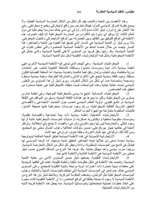 - مقياس: النظم السياسية المقارنة - 84 
وهذا الانفصام بين النخبة والشعب يقيد آل شكل من أشكال الممارسة السياسية الفعلية، ولا 
يسمح بتقوية المرآز السياسي للدول، فهناك تعارض بين واقع أوليغارآي وطموح ديمقراطي. وفي 
هذا الاطار طرح أدوارد شيلز ثلاث تساؤلات: 1) إلى أي مدى هناك ممارسة ديمقراطية في دول 
العالم الثالث 2) ووفق أي وتيرة يتم الاقتراب من الممارسة الديمقراطية 3) آيف تتصرف هذه 
الانظمة في الواقع للتوفيق بين التقاليد وبين العصرنة، بين الواقع الاوليغارآي والتحول الديمقرطي. 
ولذا يرى شيلز ان التنمية السياسية هي المسار الذي تضيق فيه الفجوة بين النخبة والجماهير، هذا 
المسار يتجسد من خلال خمسة انماط من الأنظمة السياسية المعاصرة والتي تعكس تفاوت في 
التنمية السياسية، وقد رتبها وفق قربها من المستوى الاعلى للتنمية السياسية والذي يتمثل في 
الأنظمة الديمقراطية وتمثل فيه الاوليغارشيات التقليدية أسفل سلم التنمية السياسية. 
1 - الديمقراطيات السياسية: وهي الهدف الذي تسعى إليه الأنظمة السياسية الأخرى، فهي 
أنظمة سياسية ذات ابنية ومؤسسات متمايزة ومستقلة، فالسلطة التنفيذية تنتخب عبر انتخابات 
دورية منتظمة، ويتم انتخاب برلمان وفق لعبة تنافسية وتعددية سياسية، أما السلطة القضائية فتكون 
مستقلة. وجود ثقافة سياسية تشجع على الالتزام الذاتي والمشارآة الطوعية، ونخبة سياسية مستقرة 
ومنسجمة ومتضامنة ضد أي شكل من أشكال التطرف. ويرى شيلز أن هذا المستوى من التطور 
السياسي ليست عملية نهائية وهذه المواصفات ليست مطقة، فالديمقراطية هي عملية مستمرة من 
تحقيق هذه الخصائص. 
2 - الديمقراطيات الوصائية: تنتهج ما يسمى بالديمقراطية الموجهة، وهي انظمة تمارس 
مستوى من الديمقراطية، ولكن ما يميزها هو هشاشة الثقافة المدنية، ونسق من المواقف في الثقافة 
السياسية ذو طابع تقليدي. اولوية النظام السياسي تنصب حول التحديث الاجتماعي والاقتصادي 
لتحقيق الشروط الثقافية للديمقراطية، ورغم وجود مؤسسات ديمقراطية فإنها ضعيفة التمايز، 
فالبنيات السلطوية متمازجة مع أجهزة الحزب الحاآم. 
3 - الاوليغارشيات التحديثية: انظمة سياسية ذات بينة اجتماعية واقتصادية تقليدية، 
ومؤسسات حكومية تسلطية ( ديكتاتورية عسكرية، أو مدنية)، المؤسسات الديمقراطية غائبة أو لها 
وجود شكلي. والمعارضة ليس لها وجود قانوني وشرعي، والقضاء لا يتمتع بأي استقلالية. وترتكز 
النخبة في حكمها جهاز بيروقراطي، ضمن سلوآات انغلاقية وغياب اتصال محلي مع المجتمع، 
ومن أثلة ذلك: ترآيا في عهد آمال اتاتورك وخلفه اينونو، ايران في عهد الشاه. 
4 - الاوليغارشية الشمولية: في هذه الأنظمة السياسية تعتنق النخبة الحاآمة ايديولوجية 
سياسية محددة تسعى من خلالها تعبئة الجماهير لتحقيق تنمية موجهة، أما الوجه المؤسسي لها 
فيتمثل في الدمج بين المؤسسات السلطوية، وإدانة وحظر آل شكل من أشكال المعارضة السياسية. 
ووجود حزب سياسي واحد مهيكل بعناية. وقد عرف هذا النوع من المسلك التنموي حسب شيلز 
نمطين من الأنظمة السياسية هي الأنظمة الفاشية والأنظمة الشيوعية. 
5 - الاوليغارشيات التقليدية: يصنفها شيلز ضمن المستوى الأدنى من عملية التنمية 
السياسية، وتتجسد هذه الأنظمة في شكل حكومات ملكية وأنظمة تقليدية، تعتمد في ثقافتها السياسية 
على معتقدات دينية متجذرة ذات اعتبارات أبوية مرتبطة بالبنية التقليدية للمجتمع. وعلى المستوى 
السياسي هناك عدم تمايز في المؤسسات السياسية التي تختلط بالمؤسسات الدينية والعائلية، وغياب 
المؤسسات الديمقراطية مثل البرلمان، وضعف الحكومة المرآزية. ويلاحظ شيلز بان هذا النوع من 
الأنظمة السياسية لا وجود له بصفة مطلقة في الواقع المعاصر، إذ أن الأنظمة التلقيدية آانت مجبرة 
على اتخاذ خطوات تحديثية لمجتمعاتها ولمؤسساتها السياسية. مما يجعل هذه الانظمة قريبة الشبه 
من الاوليغارشيات التحديثية. 
 