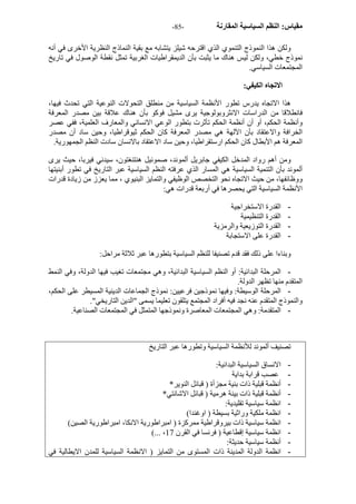 - مقياس: النظم السياسية المقارنة - 85 
ولكن هذا النموذج التنموي الذي اقترحه شيلز يتشابه مع بقية النماذج النظرية الأخرى في أنه 
نموذج خطي، ولكن ليس هناك ما يثبت بأن الديمقراطيات الغربية تمثل نقطة الوصول في تاريخ 
المجتمعات السياسي. 
الاتجاه الكيفي: 
هذا الاتجاه يدرس تطور الأنظمة السياسية من منطلق التحولات النوعية التي تحدث فيها، 
فانطلاقا من الدراسات الانثروبولوجية يرى مشيل فوآو بأن هناك علاقة بين مصدر المعرفة 
وأنظمة الحكم، أو أن أنظمة الحكم تأثرت بتطور الوعي الانساني والمعارف العلمية، ففي عصر 
الخرافة والاعتقاد بأن الآلهة هي مصدر المعرفة آان الحكم ثيوقراطيا، وحين ساد أن مصدر 
المعرفة هم الأبطال آان الحكم ارستقراطيا، وحين ساد الاعتقاد بالانسان سادت النظم الجمهورية. 
ومن أهم رواد المدخل الكيفي جابريل ألموند، صموئيل هنتنغتون، سيدني فيربا، حيث يرى 
ألموند بأن التنمية السياسية هي المسار الذي عرفته النظم السياسية عبر التاريخ في تطور أبنيتها 
ووظائفها، من حيث الاتجاه نحو التخصص الوظيفي والتمايز البنيوي ، مما يعزز من زيادة قدرات 
الأنظمة السياسية التي يحصرها في أربعة قدرات هي: 
- القدرة الاستخراجية 
- القدرة التنظيمية 
- القدرة التوزيعية والرمزية 
- القدرة على الاستجابة 
وبناءا على ذلك فقد قدم تصنيفا للنظم السياسية بتطورها عبر ثلاثة مراحل: 
- المرحلة البدائية: أو النظم السياسية البدائية، وهي مجتمعات تغيب فيها الدولة، وفي النمط 
المتقدم منها تظهر الدولة. 
- المرحلة الوسيطة: وفيها نموذجين فرعيين: نموذج الجماعات الدينية المسيطر على الحكم، 
والنموذج المتقدم عنه نجد فيه أفراد المجتمع يتلقون تعليما يسمى "الدين التاريخي". 
- المتقدمة: وهي المجتمعات المعاصرة ونموذجها المتمثل في المجتمعات الصناعية. 
تصنيف ألموند للأنظمة السياسية وتطورها عبر التاريخ 
- الانساق السياسية البدائية: 
- عصب قرابة بداية 
- أنظمة قبلية ذات بنية مجزأة ( قبائل النوير* 
- أنظمة قبلية ذات بينة هرمية ( قبائل الاشانتي* 
- انظمة سياسية تقليدية: 
- انظمة ملكية وراثية بسيطة ( اوغندا) 
- انظمة سياسية ذات بيروقراطية ممرآزة ( امبراطورية الانكا، امبراطورية الصين) 
(... ، - انظمة سياسية إقطاعية ( فرنسا في القرن 17 
- أنظمة سياسية حديثة: 
- انظمة الدولة المدينة ذات المستوى من التمايز ( الانظمة السياسية للمدن الايطالية في 
 