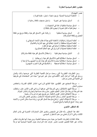 - مقياس: النظم السياسية المقارنة - 86 
عصر النهضة) 
- الأنظمة السياسية الحديثة (وجود تعبئة ، تمايز، علمنة قوية ) 
1 - أنساق سياسية غير تعبوية ( تمايز ضعيف، ثقافة رعائية ) 
- انساق سياسية تسلطية ( غانا في الستينيات ) 
( - ديمقراطية ما قبل تعبوية ( نيجيريا قبل 1966 
2 - أنساق سياسية تسلطية ( رقابة على الانساق الفرعية، وثقافة مزيج من ثقافة 
الخضوع وثقافة المشارآة) 
- أنظمة شمولية راديكالية ( الانظمة الشيوعية ك نظام الاتحاد السوفياتي ) 
- أنظمة شمولية محافظة: ( ألمانيا، ايطاليا في عهد النازية والفاشية) 
- أنظمة تسلطية محافظة ( اسبانيا في عهد فرانكو) 
- انظمة تسلطية تحديثية ( البرازيل في عهد الحكم العسكري) 
3 - أنشاق سياسية ديمقراطية ( استقلال للانساق الفرعية، ثقافة مشارآة) 
- أنساق سياسية: استقلالية آبيرة للأنساق الفرعية: ( بريطانيا ) 
- انساق سياسية: استقلالية محدودة للأنساق الفرعية ( فرنسا الجمهورية الرابعة ) 
- انساق سياسية: استقلالية ضعيفة ( المكسيك في فترة الحزب المهيمن) 
ومن النظريات التطورية التي رسمت مراحل للتنمية النظرية التي عرضها والت ولتمان 
روستو في آتبه "مراحل النمو الاقتصادي، بيان غير شيوعي" حيث تمر المجتمعات في طريقها 
إلى التنمية إلى خمس مراحل: 
- مرحلة المجتمع غير التقليدي: غلبة الطابع الزراعي، انتشار التقاليد القدرية، وانخفاض 
مستوى الدخل. 
- مرحلة التهيؤ للانطلاق: وهي المرحلة التي عرفتها أروبا في القرن الثامن عشر، وتتطلب 
هذه المرحلة شروطا مثل انتشار التعليم، ظهور مشروعات صناعية وتجارية وانتشار البنوك. 
- مرحلة الانطلاق:انتشار القوى الدافعة، عن طريق تغيرات ثورية أو سلمية. 
- مرحلة النضج: انتشار وسائل الانتاج الحديثة، الاستثمار، وتصدير فائض الثروات. 
- مرحلة الاستهلاك الوفير: ارتفاع متوسط الدخل الفردي، زيادة نسبة سكان المدن، والاتجاه 
نحو زيادة السلع الرفاهية والسلع المعمرة. 
نقد المنظور التنموي 
انتقد هذا المنظور بأنه فشل في تشخيص وتفسير فشل المحاولات التنموية في بلدان العالم 
الثالث، والتي لا تزال تعاني من عدم الاستقرار السياسي. 
هناك انتقادات لنظريات التنمية من حيث مدى صحتها العلمية، ومن حيث أنها نظريات تعكس 
حالات غير قابلة للتعميم. فحسب ناصر عارف هذه الدراسات حول التنمية السياسية لها نزعة 
 