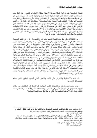 - مقياس: النظم السياسية المقارنة - 87 
تفتيتية لاعتمادها على دراسة الحالة بطريقة لا تحقق منطق الاستقراء العلمي. وهذه النظريات 
حسب نصر عارف عملت على تفتيت ظاهرة التنمية السياسية بحيث قدمت عدة إجابات حول هل 
هي قضية اجتماعية أم لها بعد أنثروبولوجي، أو اقتصادي. وتنتقد نظريات التنمية في المقولات 
الأساسية لها مثل أن التخلف طبيعة لصيقة بهذه المجتمعات 1، وهناك نقد آخر يتمثل في أن القسم 
الكبير من تطبيقات النظرية ترآز على العالم الثالث وهو مفهوم فيه نظر، فقد صاغه الاقتصادي 
الفرنسي الفريد سوفي عام 1952 في صحيفة لوبزارفاتور تحت عنوان: عوالم ثلاثة وآوآب 
واحد، ثم تبنته الدوائر الأآاديمية، ويرى الناقدون له أنه لا يمثل حقيقة موضوعية نظرا للتفاوت 
والتنوع الكبير بين دول هذه المجموعة المفترضة والتي يقع معظمها في نصف الكرة الجنوبي 
. باستثناء دول مثل استراليا ونيوزيلندا وجنوب إفريقيا 2 
ومن الانتقادات على نظريات التنمية اتهامها بأنها تروج للتطورية : ترى في النظم السياسية 
المختلفة شكلا أقل تقدما من النظم الغربية وهي تتجه في التطور نحو النموذج الغربي وتشبيه تطور 
المجتمعات بالتطور العضوي والبيولوجي، وهذه النظرة التطورية ترى في المجتمعات غير 
الغربية بدائية، ولكن هناك أبحاث حديثة في الأنثروبولوجيا بدأت تعيد النظر في مسألة بدائية 
المجتمعات القديمة وغير الغربية التي لازالت تعيش في الإطار القبلي والعشائري والتي اهتمت بها 
الدراسات الأثنولوجية والأنثروبولوجية، فترى بعض الدراسات أن وصف البدائية عليها غير دقيق 
وغير صحيح، فينقل فراح السواح عن الانثروبوجي آشلي مونياغو انه من الخطأ الحكم على بدائية 
الثقافات بناءا على بدائية المستوى التكنولوجي والأداتي الذي وصلت إليه هذه المجتمعات، بل قد 
، نجد تفوقا عند المجتمعات غير الكتابية على المجتمعات المعاصرة في نظمها الثقافية الاجتماعية 3 
وبالتالي فالتقدم والتفوق التكنولوجي لا يعني بالضرورة تقدما وتفوقا في الجوانب الثقافية والدينية 
واللغوية وحتى في النظام الاجتماعي والسياسي، بدليل وجود أنظمة سياسية عالية التنظيم عند 
بعض المجتمعات الافريقية آما عند الداهومي وأوغندا، ولذا فقد عدل مفهوم البدائية والتقليدية 
ليشير فقط إلى المجتمعات التي تعرف تطورا نمو بطيئا في أنظمتها الاجتماعية والسياسية، بحث 
. يبدو التغير في حالة أشبه بالسكون 4 
آما تتهم بالانتشارية والتمرآز على الذات والتحيز الغائي لمسيرة التطور الذي أخذته 
المجتمعات الأرووبية. 
ويرى محمد نصرعارف أن نظريات التنمية السياسية آما قدمت في الستينيات هي امتداد 
لجهود الاستشراق في المراحل الأولى في التعامل مع المجتمعات الشرقية تلاها مرحلة الدراسات 
. الانثوبولجية ذات الأهداف الاستعمارية لتأتي مرحلة نظريات التنمية السياسية 5 
1 عارف، نصر محمد. نظريات التنمية السياسية المعاصرة: دراسة نقدية مقارنة في ضوء المنظور الحضاري 
. الإسلامي، فيرجينيا، الولايات المتحدة: المعهد العالمي للفكر الاسلامي، 1993 ، ص 97 
. 2 المرجع نفسه، ص 102 
3 فراس السواح، دين الإنسان: بحث في ماهية الدين ومنشأ الدافع الديني، ط 4، دمشق: منشورات دار علاء 
115 . وآذلك : أشلي مونياغو، البدائية، ترجمة: محمد عصفور، الكويت: سلسلة عالم - الدين، 2002 ، ص 114 
.14 ، المعرفة، 1982 ، ص 13 
. 4 فراس السواح، المرجع نفسه، ص 118 
. 5 المرجع نفسه، ص 183 
 