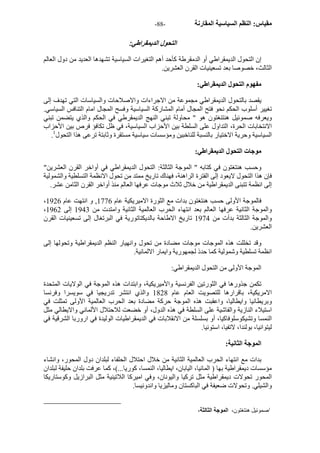 - مقياس: النظم السياسية المقارنة - 88 
التحول الديمقراطي: 
إن التحول الديمقراطي أو الدمقرطة آأحد أهم التغيرات السياسية تشهدها العديد من دول العالم 
الثالث، خصوصا بعد تسعينيات القرن العشرين. 
مفهوم التحول الديمقراطي: 
يقصد بالتحول الديمقراطي مجموعة من الاجراءات والاصلاحات والسياسات التي تهدف إلى 
تغيير أسلوب الحكم نحو فتح المجال أمام المشارآة السياسية وفسح المجال امام التنافس السياسي. 
ويعرفه صموئيل هنتنغتون هو " محاولة تبني النهج الديمقرطي في الحكم والذي يتضمن تبني 
الانتخابات الحرة، التداول على السلطة بين الأحزاب السياسية، في ظل تكافؤ فرص بين الأحزاب 
. السياسية وحرية الاختيار بالنسبة للناخبين ومؤسسات سياسية مستقرة وثابتة ترعى هذا التحول 1 
موجات التحول الديمقراطي: 
وحسب هنتغتون في آتابه " الموجة الثالثة: التحول الديمقراطي في أواخر القرن العشرين" 
فإن هذا التحول لايعود إلى الفترة الراهنة، فهناك تاريخ ممتد من تحول الانظمة التسلطية والشمولية 
إلى انظمة تتبنى الديمقراطية من خلال ثلاث موجات عرفها العالم منذ أواخر القرن الثامن عشر. 
، فالموجة الأولى حسب هنتغتون بدات مع الثورة الاميريكية عام 1776 , و انتهت عام 1926 
، والموجة الثانية عرفها العالم بعد انتهاء الحرب العالمية الثانية وامتدت من 1943 إلى 1962 
والموجة الثالثة بدأت من 1974 تاريخ الاطاحة بالديكتاتورية في البرتغال إلى تسعينيات القرن 
العشرين. 
وقد تخللت هذه الموجات موجات مضادة من تحول وانهيار النظم الديمقراطية وتحولها إلى 
انظمة تسلطية وشمولية آما حدذ لجمهورية وايمار الالمانية. 
الموجة الأولى من التحول الديمقراطي: 
تكمن جذورها في الثورتين الفرنسية والأميريكية، وابتدات هذه الموجة في الولايات المتحدة 
الامريكية، باقرارها للتصويت العام عام 1828 والذي انتشر تدريجيا في سويسرا وفرنسا 
وبريطانيا وايطاليا، واعقبت هذه الموجة حرآة مضادة بعد الحرب العالمية الأولى تمثلت في 
استيلاء النازية والفاشية على السلطة في هذه الدول، أو خضعت للاحتلال الألماني والايطالي مثل 
النمسا وتشيكوسلوفاآيا، أو بسلسلة من الانقلابات في الديمقراطيات الوليدة في اروربا الشرقية في 
ليتوانيا، بولندا، لاتفيا، استونيا. 
الموجة الثانية: 
بدات مع انتهاء الحرب العالمية الثانية من خلال احتلال الحلفاء لبلدان دول المحور، وانشاء 
مؤسسات ديمقراطية بها ( المانيا، اليابان، ايطاليا، النمسا، آوريا...)، آما عرفت بلدان حليفة لبلدان 
المحور تحولات ديمقراطية مثل ترآيا واليونان، وفي اميرآا اللاتينية مثل البرازيل وآوستاريكا 
والشيلي. وتحولات ضعيفة في الباآستان وماليزيا واندونيسا. 
1صموئيل هنتغتون، الموجة الثالثة، 
 