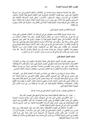 - مقياس: النظم السياسية المقارنة - 89 
ولكن هذه الموجة صاحبتها موجة مضادة من الانقلابات والحكم العسكري في دول اميريكا 
اللاتينية، مثل البيرو حيث قضت الانقلابات العسكرية على الانظمة الديمقراطية الناشئة. وتتابعت 
الانقلابات في البرازيل، بوليفيا، الارجنتين، الاآوادور، وباقي الدول الاميرآية اللاتينية مثل 
الارجواي والشيلي عام 1973 . وفي جنوب اروبا عرفت اليونان انقلابا عسكريا عام 1967 ، ترآيا 
عام 1961 ، وفي افريقيا تحولت الديمقراطيات النشاة إلى دآتاتوريات عسكرية مثل انقلاب نيجيريا 
. عام 1966 
الموجة الثالثة من التحول الديمقراطي: 
بدأت احداث الموجة الثالثة حسب هنتنغتون في في البرتغال اثر الانقلاب العسكري الذي حدث 
في 25 افريل عام 1974 أزاحت عن الحكم مارشيلة آاتيانو، وآان هذا الانقلاب استثناءا من 
الحرآات الانقلابية التي تخلع الانظمة الديمقراطية ولا تقيمها، وافسح هذا التغير قوى المجتمع 
المدني خلال مرحلة غير مستقرة إلى غاية 1975 حسمت لصالح انتهاج حكم ديقراطي. وقد شمل 
هذا التحول آذلك دولا عديدة أخذت في التزايد في ترآيا ، الهند 1977 ، ونهاية الحكم العسكري في 
الباطستان عام 1988 ، وفي نهاية العقد من التسعينيات اجتاح التحول بلدان اروبا الشرقية 
وجمهوريات البلطيق، وبولونيا. مع تحرك محدود في دول افريقيا والشرق الاوسط . فقد حدث 
تحول محدود في البلدان العربية في آل من تونس، مصر، الجزائر، الاردن والمغرب. 
أسباب التحول الديمقراطي: 
ترجع بعض نظريات التحول الديمقراطي عملية الدمقرطة والتحول إلى جملة من التحولات 
الاقتصادية والاجتماعية تحدث آليات تدفع إلى التحول الديمقراطي، مثل ارتفاع القدرة الاستهلاآية، 
وجود اقتصاد سوق غير مرآزي ونمو اقتصادي وتحديث اجتماعي، وجود بورجوازية وطبقة 
متوسطة قوية، ارتفاع نسبة التعليم وازدياد التنافس السياسي، وانخفاض مستويات العنف السياسي. 
وهناك عوامل تاريخية بارزة تمثلت في سلسلة من التحولات العالمية تتمثل في : التحولات 
على مستوى توزيع القوة على المستوى العالمي بانهيار القطب الشيوعي مما فسح المجال أمام 
انتشار نموذج الديمقراطية الليبرالية ، آما عرفت بعض البلدان التحول إلى الديمقراطية بخضوعها 
الى احتلال أجنبي مثل اليابان وألمانيا. آما أن لمفهوم تداعيات انتشار الحدث ( مفعول آرة الثلج) 
بانتشار الاحتجاجات والمطالبة بالديمقراطية عبر الثورات البرتقالية دور في تزايد البلدان التي 
انتهجت الحكم الديمقراطي. 
أما هنتنغتون فيحصر عوامل التحول الديمقراطي في خمسة عوامل : 
- اهتزاز شرعية النظم التسلطية نتيجة سيادة المناخ الديمقراطي آمصدر للشرعية. 
- النمو الاقتصادي العالمي الذي حدث في الستينيات وتأثيره على ارتفاع مستويات المعيشة 
والتعليم، إلى جانب الطفرة النفطية في بعض البلدان المنتجة له. هذا النمو الاقتصادي مهد السبيل 
لقيام الديمقراطيات في بعض الدول، بفعل الأزمات الاقتصادية الناجمة عن النمو السريع والرآود 
الاقتصادي، الذي أدى إلى إضعاف النظم التسلطية القائمة. 
- التغيرات الداخلية في الكنيسة الكاثوليكية واتجاه البابا نحو تأييد الديمقراطية. ومن جهة 
أخرى يرى هنتغتون أن التحول الديمقراطي في البلدان التي تدين بالإسلام أو بالبوذية آان أمرا 
نادر الحدوث، على عكس البلدان المسيحية لأن المسيحية حسب نظره تؤآد على حرية الفرد 
والفصل بين الدين والدولة، فثلاثة أرباع الدول التي تحولت نحو الديمقراطية بين 1974 إلى 1989 
آانت دولا مسيحية آاثوليكية. 
 