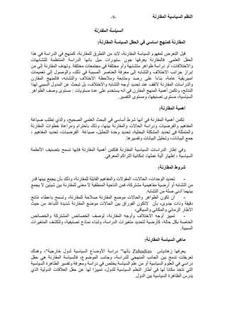 - النظم السياسية المقارنة - 9 
السياسة المقارنة 
المقارنة آمنهج اساسي في الحقل السياسة المقارنة: 
قبل التعرض لمفهوم السياسة المقارنة، لابد من التطرق للمقارنة، آمنهج في الدراسة في هذا 
الحقل العلمي. فالمقارنة يعرفها جون ستيورات ميل بانها الدراسة المنتظمة للتشابهات 
والاختلافات، أو دراسة ظواهر متشابهة وأو مختلفة في مجتمعات مختلفة. وتهدف المقارنة إلى من 
إبراز جزانب الاختلاف والتشابه إلى معرفة العناصر المسببة في ذلك، والوصول إلى تعميمات 
امبيريقية عامة، بناءا على رصد ومتابعة وملاحظة الاختلاف والتشابه، فالمنهج المقارن 
والدراسات المقارنة لاتقف عند تحديد أوجه التشابه والاختلاف، بل تبحث عن المدول السببي لهذا 
النتائج، وتكمن أهمية المنهج المفارن في أنه يستخدم على عدة مستويات : مستوى وصف الظواهر 
السياسية، مستوى تصنيفها، ومستوى التفسير. 
أهمية المقارنة: 
تكمن أهمية المقارنة في أنها شرط أساسي في البحث العلمي الصحيح، والذي تطلب صياغة 
المفاهيم والفرضيات ودراسة الحالات والمقارنة بينها، وذلك باحترام ومراعاة خطوات المقارنة 
والمتمثلة في تحديد المشكلة البحثية، تحديد وحدة التحليل، صياغة الفرضيات، تحديد المفاهيم ، 
جمع البيانات، وتحليل البيانات وتفسيرها. 
وفي إطار الدراسات السياسية المقارنة فتكمن أهمية المقارنة فإنها تسمح بتصنيف الأنطمة 
السياسية ، إظهار آلية عملها، إمكانية التراآم المعرفي. 
شروط المقارنة: 
- تحديد الوحدات، الحالات، المقولات والمفاهيم القابلة للمقارنة، وذلك بأن يجمع بينها قدر 
من التشابه أو أرضية مفاهيمية مشترآة، فمن الناحية المنطقية لا معنى للمقارنة بين شيئين لا يجمع 
بينهما أدنى صلة من التشابه. 
- أن تكون الظواهر والحالات موضع المقارنة صلاحة للمقارنة، وتسمح باعطاء نتائج 
دقيقة وذات جدوى، بأن لاتكون الفوراق بين الحالات موضع المقارنة شديدة التباعد من حيث 
الاطار الزماني والمكاني والسياقي، 
- تمييز أوجه الاختلاف وأوجه المقارنة، لوصف الخصائص المشترآة والخصائص 
الخاصة بكل حالة، آأرضية لتحديد متغيرات الدراسة، ولبناء نماذج تصنيفية، وللكشف المتغيرات 
السببية. 
ماهي السياسة المقارنة: 
بأنها" دراسة الأوضاع السياسية لدول خارجية"، وهناك Zahadias يعرفها زهادياس 
تعريفات تدمج بين الجانب المنهجي للدراسة، وجانب الموضوع، فالسياسة المقارنة هي حقل 
دراسي في العلوم السياسية أو من علم السياسة يختص في دراسة ومعرفة وتفسير الظاهرة السياسية 
التي تتخذ مكانا لها في أطار النظم السياسية للدول، تمييزا لها عن حقل العلاقات الدولية الذي 
يدرس الظاهرة السياسية بين الدول. 
 