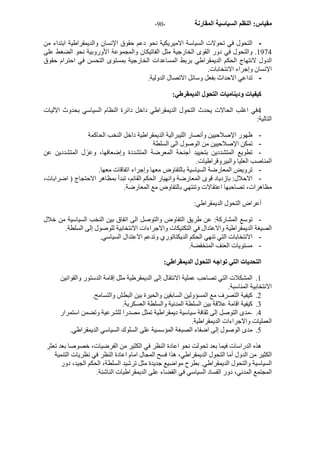 - مقياس: النظم السياسية المقارنة - 90 
- التحول في تحولات السياسة الاميريكية نحو دعم حقوق الإنسان والديمقراطية ابتداء من 
1974 . والتحول في دور القوى الخارجية مثل الفاتيكان والمجموعة الأوروبية نحو الضغط على 
الدول لانتهاج الحكم الديمقراطي بربط المساعدات الخارجية بمستوى التحسن في احترام حقوق 
الإنسان وإجراء الانتخابات. 
- تداعي الاحداث بفعل وسائل الاتصال الدولية. 
آيفيات وديناميات التحول الديمقرطي: 
4في اغلب الحالات يحدث التحول الديمقراطي داخل دائرة النظام السياسي بحدوث الاليات 
التالية: 
- ظهور الإصلاحيين وأنصار الليبرالية الديمقراطية داخل النخب الحاآمة 
- تمكن الإصلاحيين من الوصول الى السلطة 
- تطويع المتشددين بتحييد أجنحة المعرضة المتشددة وإضعافها، وعزل المتشددين عن 
المناصب العليا والبيروقراطيات. 
- ترويض المعارضة السياسية بالتفاوض معها وإجراء اتفاقات معها. 
- الاحلال: بازدياد قوى المعارضة وانهيار الحكم القائم، تبدأ بمظاهر الاحتجاج ( اضرابات، 
مظاهرات، تصاحبها اعتقالات وتنتهي بالتفاوض مع المعارضة. 
أعراض التحول الديمقراطي: 
- توسع المشارآة: عن طريق التفاوض والتوصل الى اتفاق بين النخب السياسية من خلال 
الصيغة الديمقراطية والاعتدال في التكتيكات والاجراءات الانتخابية للوصول إلى السلطة. 
- الانتخابات التي تنهي الحكم الديكتاتوري وتدعم الاعتدال السياسي. 
- مستويات العنف المنخفضة. 
التحديات التي تواجه التحول الديمقراطي: 
1. المشكلات التي تصاحب عملية الانتقال إلى الديمقرطية مثل إقامة الدستور والقوانين 
الانتخابية المناسبة. 
2. آيفية التصرف مع المسؤولين السابقين والحيرة بين البطش والتسامح. 
3. آيفية اقامة علاقة بين السلطة المدنية والسلطة العسكرية. 
4. -مدى التوصل إلى ثقافة سياسية ديمقراطية تمثل مصدرا للشرعية وتضمن استمرار 
العمليات والاجراءات الديمقراطية. 
5. مدى الوصول إلى اضفاء الصبغة المؤسسية على السلوك السياسي الديمقراطي. 
هذه الدراسات فيما بعد تحولت نحو اعادة النظر في الكثير من الفرضيات، خصوصا بعد تعثر 
الكثير من الدول أما التحول الديمقراطي، هذا فسح المجال امام اعادة النظر في نظريات التنمية 
السياسية والتحول الديمقراطي. بطرح مواضيع جديدة مثل ترشيد السلطة، الحكم الجيد، دور 
المجتمع المدني، دور الفساد السياسي في القضاء على الديمقراطيات الناشئة. 
 