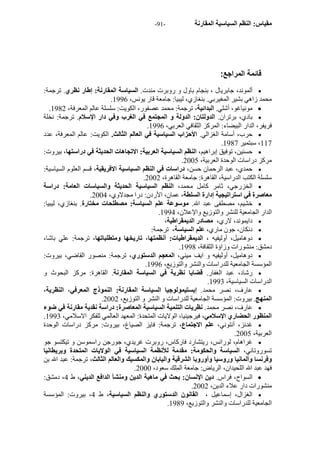 - مقياس: النظم السياسية المقارنة - 91 
قائمة المراجع: 
ألموند، جابريال ، بنجام باول و روبرت مندت. السياسة المقارنة: إطار نظري. ترجمة:  
. محمد زاهي بشير المغيربي. بنغازي، ليبيا: جامعة قار يونس، 1996 
. مونياغو، أشلي. البدائية، ترجمة: محمد عصفور، الكويت: سلسلة عالم المعرفة، 1982  
بادي، برتران. الدولتان: الدولة و المجتمع في الغرب وفي دار الإسلام. ترجمة: نخلة  
. فريفر، الدار البيضاء: المرآز الثقافي العربي، 1996 
حرب، أسامة الغزالي. الأحزاب السياسية في العالم الثالث. الكويت: عالم المعرفة، عدد  
. 117 ، سبتمير 1987 
حسنين، توفيق إبراهيم، النظم السياسية العربية: الاتجاهات الحديثة في دراستها، بيروت:  
. مرآز دراسات الوحدة العربية، 2005 
حمدي، عبد الرحمان حسن، دراسات في النظم السياسية الافريقية، قسم العلوم السياسية:  
. سلسلة الكتب الدراسية، القاهرة: جامعة القاهرة، 2002 
الخزرجي، ثامر آامل محمد، النظم السياسية الحديثة والسياسات العامة: دراسة  
. معاصرة في استراتيجية إدارة السلطة، عمان، الأردن: درا مجدلاوي، 2004 
خشيم، مصطفى عبد الله. موسوعة علم السياسة: مصطلحات مختارة. بنغازي، ليبيا:  
. الدار الجامعية للنشر والتوزيع والإعلان، 1994 
دايموند، لاري، مصادر الديمقراطية،  
دنكان، جون ماري، علم السياسة، ترجمة:  
دوهاميل، أوليفيه ، الديمقراطيات: أنظمتها، تاريخها ومتطلباتها، ترجمة: علي باشا،  
. دمشق: منشورات وزاؤة الثقافة، 1998 
دوهاميل، أوليفيه و ايف ميني، المعجم الدستوري، ترجمة: منصور القاضي، بيروت:  
. المؤسسة الجامعية للدراسات والنشر والتوزيع، 1996 
رشاد، عبد الغفار. قضايا نظرية في السياسة المقارنة. القاهرة: مرآز البحوث و  
. الدراسات السياسية، 1993 
عارف، نصر محمد. إبستيمولوجيا السياسة المقارنة: النموذج المعرفي، النظرية،  
. المنهج. بيروت: المؤسسة الجامعية للدراسات و النشر و التوزيع، 2002 
عارف، نصر محمد. نظريات التنمية السياسية المعاصرة: دراسة نقدية مقارنة في ضوء  
. المنظور الحضاري الإسلامي، فيرجينيا، الولايات المتحدة: المعهد العالمي للفكر الاسلامي، 1993 
غدنز، أنتوني، علم الاجتماع، ترجمة: فايز الصياغ، بيروت: مرآز دراسات الوحدة  
. العربية، 2005 
غراهام، لورانس، ريتشارد فارآاس، روبرت غريدي، جورجن راسموسن و تيكتسو جو  
تسوروتاني، السياسة والحكومة: مقدمة للأنظمة السياسية في الولايات المتحدة وبريطانيا 
وفرنسا وألمانيا وروسيا وأوروبا الشرقية واليابان والمكسيك والعالم الثالث، ترجمة: عبد الله بن 
. فهد عبد الله اللحيدان، الرياض: جامعة الملك سعود، 2000 
السواح، فراس. دين الإنسان: بحث في ماهية الدين ومنشأ الدافع الديني، ط 4، دمشق:  
. منشورات دار علاء الدين، 2002 
الغزال، إسماعيل ، القانون الدستوري والنظم السياسية، ط 4، بيروت: المؤسسة  
. الجامعية للدراسات والنشر والتوزيع، 1989 
 