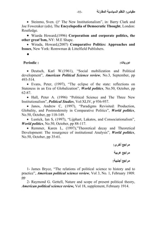 - مقياس: النظم السياسية المقارنة - 93 
 Steinmo, Sven. ()“ The New Institutionalism”, in: Barry Clark and 
Joe Foweraker (eds), The Encyclopedia of Democratic Thought, London: 
Routledge. 
 Wiarda Howard,(1996) Corporatism and corporate politics, the 
other great’Ism, NY: M.E Shape. 
 Wirada, Howard,(2007) Comparative Politics: Approaches and 
Issues, New York: Romwman & Littelfield Publishers. 
 
Periodic : : دوريات 
 Deutsch, Karl W.(1961), “Social mobilization and Political 
development”, American Political Science review, No.3, September, pp 
493-514. 
 Evans, Peter, (1997), “The eclipse of the state: reflections on 
Stateness in an Era of Globalization”, World politics, No.50, October, pp 
62-87. 
 Hall, Peter A. (1996) “Political Science and The Three New 
Institutionalism”, Political Studies, Vol:XLIV, p 936-957. 
 Janos, Andrew C, (1997), “Paradigms Revisited: Production, 
Globality, and Postmodernity in Comparative Politics”, World politics, 
No.50, October, pp 118-149. 
 Lustick, Ian S, (1997), “Lijphart, Lakatos, and Consociationalism”, 
World politics, No.50, October, pp 88-117. 
 Remmer, Karen L, (1997),”Theoretical decay and Theoretical 
Development: The resurgence of institutional Analysis”, World politics, 
No.50, October, pp 35-61. 
مراجع أخرى: 
مراجع عربية 
مراجع أجنبية: 
1- James Bryce, “The relations of political science to history and to 
practice”, American political science review, Vol 3, No. 1, February 1909. 
pp 
2- Raymond G. Gettell, Nature and scope of present political theory, 
American political science review, Vol 18, supplement, February 1914. 
