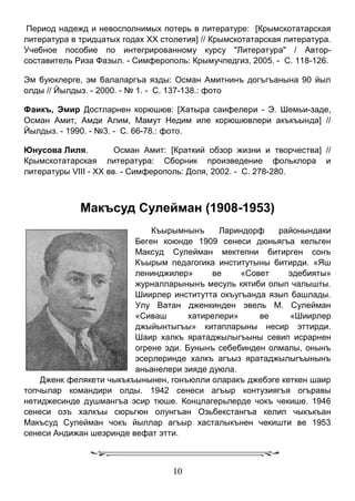 10 
Период надежд и невосполнимых потерь в литературе: [Крымскотатарская литература в тридцатых годах XX столетия] // Крымскотатарская литература. Учебное пособие по интегрированному курсу "Литература" / Автор- составитель Риза Фазыл. - Симферополь: Крымучпедгиз, 2005. - С. 118-126. 
Эм буюклерге, эм балаларгъа язды: Осман Амитнинъ догъгъанына 90 йыл олды // Йылдыз. - 2000. - № 1. - С. 137-138.: фото 
Фаикъ, Эмир Достларнен корюшюв: [Хатыра саифелери - Э. Шемьи-заде, Осман Амит, Амди Алим, Мамут Недим иле корюшювлери акъкъында] // Йылдыз. - 1990. - №3. - С. 66-78.: фото. 
Юнусова Лиля. Осман Амит: [Краткий обзор жизни и творчества] // Крымскотатарская литература: Сборник произведение фольклора и литературы VIII - XX вв. - Симферополь: Доля, 2002. - С. 278-280. 
Макъсуд Сулейман (1908-1953) 
Къырымнынъ Лариндорф районындаки Беген коюнде 1909 сенеси дюньягъа кельген Максуд Сулейман мектепни битирген сонъ Къырым педагогика институтыны битирди. «Яш ленинджилер» ве «Совет эдебияты» журналларынынъ месуль кятиби олып чалышты. Шиирлер институтта окъугъанда язып башлады. Улу Ватан дженкинден эвель М. Сулейман «Сиваш хатирелери» ве «Шиирлер джыйынтыгъы» китапларыны несир эттирди. Шаир халкъ яратаджылыгъыны севип исрарнен огрене эди. Бунынъ себебинден олмалы, онынъ эсерлеринде халкъ агъыз яратаджылыгъынынъ аньанелери зияде дуюла. 
Дженк фелякети чыкъкъынынен, гонъюлли оларакъ джебэге кеткен шаир топчылар командири олды. 1942 сенеси агъыр контузиягъя огъравы нетиджесинде душмангъа эсир тюше. Концлагерьлерде чокъ чекише. 1946 сенеси озъ халкъы сюрьгюн олунгъан Озьбекстангъа келип чыкъкъан Макъсуд Сулейман чокъ йыллар агъыр хасталыкънен чекишти ве 1953 сенеси Андижан шеэринде вефат этти. 
 