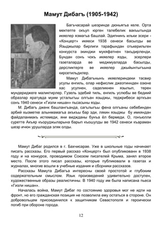 12 
Мамут Дибагъ (1905-1942) 
Багъчасарай шеэринде дюньягъа келе. Орта мектепте окъуп юрген талебелик вакъытында икяелер язмагъа башлай. Эдипнинъ ильки эсери - «Концерт» икяеси 1938 сенеси басылды ве Языджылар бирлиги тарафындан отькерильген конкурста экинджи мукяфатнен такъдирленди. Бундан сонъ чокъ икяелер язды, эсерлери газеталарда ве меджмуаларда басылды, дерсликтерге ве икяелер джыйынтыгъына кирсетильдилер. 
Мамут Дибагънынъ икяелериндеки тасвир усулы енгиль, олар нефислик джеэтиннден озюне хас усулнен, саделикнен язылып, терен мундериджеге маликтирлер. Гузель эдебий тиль, енгиль услюбы ве бедиий образлар яратувда муим усталыгъы олгъан языджы, теджрибеси арткъан сонъ 1940 сенеси «Гизли нишан» пьсасыны язды. 
М. Дибагъ дженк башлангъанда, сагълыгъы фена олгъаны себебинден арбий хызметке алынмамагъа акъкъы бар эди, лякин языджы бу имкяндан файдаланмакъ истемеди, яни виджданы бунъа ёл бермеди. О, гонъюлли суретте Акъяр къоруджыларына барып къошулды ве 1942 сенеси къараман шеэр ичюн урушларда эляк олды. 
Мамут Дибаг родился в г. Бахчисарае. Уже в школьные годы начинает писать рассказы. Его первый рассказ «Концерт» был опубликованн в 1938 году и на конкурсе, проводимом Союзом писателей Крыма, занял второе место. После этого писал рассказы, которые публиковали в газетах и журналах, многие вошли в учебные издания и сборники рассказов. 
Рассказы Мамута Дибагъа интересны своей простотой и глубоким содержательным смыслом. Язык произведений удивительно доступен, художественные образы реалистичны. В 1940 году им была написана пьеса «Гизли нишан». 
Началась война, Мамут Дибаг по состоянию здоровья мог не идти на фронт, но его гражданская позиция не позволила ему остаться в стороне. Он добровольцем присоединился к защитникам Севастополя и героически погиб при обороне города. 
 