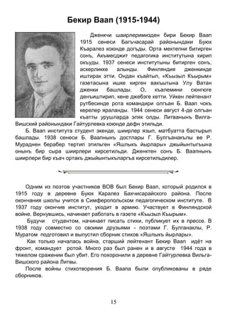 15 
Бекир Ваап (1915-1944) 
Дженкчи шаирлеримизден бири Бекир Ваап 1915 сенеси Багъчасарай районындаки Буюк Къаралез коюнде догъды. Орта мектепни битирген сонъ, Акъмесджит педагогика институтына кирип окъуды. 1937 сенеси институтыны битирген сонъ, аскерликке алынды. Финляндия дженкинде иштирак этти. Ондан къайтып, «Къызыл Къырым» газетасына ишке кирген вакъытына Улу Ватан дженки башлады. О, къалемини сюнгюге денъиштирип, кене джебэге кетти. Уйкен лейтенант рутбесинде рота командири олгъан Б. Ваап чокъ керелер яраланды. 1944 сенеси август 4-де олгъан къатты урушларда эляк олды. Литванынъ Вилга- Вишский районындаки Гайтурлевка коюнде дефн этильди. 
Б. Ваап института студент экенде, шиирлер язып, матбуатта бастырып башлады. 1938 сенеси Б. Ваапнынъ достлары Г. Булгъанакълы ве Р. Мураднен берабер тертип этильген «Яшлыкъ йырлары» джыйынтыгъына онынъ бир сыра шиирлери кирсетильди. Дженктен сонъ Б. Ваапнынъ шиирлери бир къач ортакъ джыйынтыкъларгъа кирсетильдилер. 
Одним из поэтов участников ВОВ был Бекир Ваап, который родился в 1915 году в деревне Буюк Каралез Бахчисарайского района. После окончания школы учится в Симферопольском педагогическом институте. В 1937 году окончив институт, уходит в армию. Участвует в Финляндской войне. Вернувшись, начинает работать в газете «Къызыл Къырым». 
Будучи студентом, начинает писать стихи, публикует их в прессе. В 1938 году совместно со своими друзьями - поэтами Г. Булганаклы, Р. Муратом подготовил и выпустил сборник стихов «Яшлыкъ йырлары». 
Как только началась война, старший лейтенант Бекир Ваап идёт на фронт, командует ротой. Много раз был ранен и в августе 1944 года в тяжелом сражении был убит. Его похоронили в деревне Гайтурлевка Вильга- Вишского района Литвы. 
После войны стихотворения Б. Ваапа были опубликованы в ряде сборников. 
 