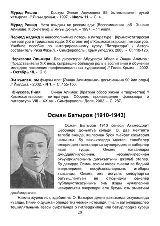 20 
Мурад Решид Достум Эннан Алимовны 85 йыллыгъынен рухий хатырлав // Янъы дюнья. - 1997. - Июль 11. - С. 4. 
Мурад Решид Уста языджы ве рессам эди: [Воспоминания об Эннане Алимове. К 85-летию]. // Янъы дюнья. – 1997. – 11 июля. 
Период надежд и невосполнимых потерь в литературе: [Крымскотатарская литература в тридцатых годах XX столетия] // Крымскотатарская литература. Учебное пособие по интегрированному курсу "Литература" / Автор- составитель Риза Фазыл. - Симферополь : Крымучпедгиз, 2005. - С. 118-126. 
Черкезова Эльмира Два директора: Абдурефи Абиев и Эннан Алимов.: [Представители XIX века, сыгравшие большую роль в воспитании и обучении молодого поколения профессиональных художников] // Голос Крыма. - 2002. - Октябрь 18. - С. 6. 
Эм къалем, эм фырчы иле: [Эннан Алимовнынъ догъгъанына 90 йил олды] // Йылдыз. - 2002. - N 1. - С. 155-156. 
Юнусова, Лиля. Эннан Алимов: [Краткий обзор жизни и творчества] // Крымскотатарская литература: Сборник произведение фольклора и литературы VIII - XX вв. - Симферополь: Доля, 2002. - С. 287. 
Осман Батыров (1910-1943) 
Осман Бытыров 1910 сенеси Акъмесджит шеэринде дюньягъа кельди. О, даа мектепте талебе экенде, яшларнен буюк гъайрет косьтерип чалышты. Бу вакъытларда мектеп, талебелер омюринден газеталаргъа мундериджели хаберлер язып турды. Онынъ язгъанлары джиддийликлеринен, кескинликлеринен окъуйджыларнынъ дикъкъатыны джельб этелер. Бу девирде Осман озюни юксек гъаели ве бедиий очерклеринен окъуйыджыларнынъ итибары къазанды. Онынъ энъ актуаль мевзуларгъа багъышлангъан ве отузынджы сенелер публицистикасынынъ энъ яхшы нумюлерине чевирильген очерклери аля бугунь озь эмиетини джоймадылар. 
Намлы журналист, эдебиятчы О. Батыров дженк вакътында оккупацияда къалды, Лякин о душман огюнде тиз чёкмек истемеди. Гизли ватанперверлер тешкилятынынъ азасы сыфатында о гитлерджилер иле батырларджа куреш  