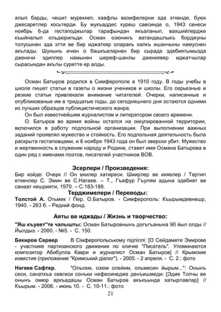 21 
алып барды, чешит муреккеп, хавфлы вазифелерни эда эткенде, буюк джесаретлер косьтерди. Бу мукъаддес куреш саесинде о, 1943 сенеси ноябрь 6-да гестаподжылар тарафындан якъаланып, вахшийлердже къыйналып ольдюрильди. Осман озюнинъ ватандашлыкъ борджуны толусынен эда этти ве бир иджаткяр оларакъ халкъ ишанчыны намуснен акълады. Шунынъ ичюн о башкъаларнен бир сырада эдебиятымызда дженкчи эдиплер намынен шереф-шанлы дженкявер иджатчылар сырасындан акълы суретте ер алды. 
Осман Батыров родился в Симферополе в 1910 году. В годы учебы в школе пишет статьи в газеты о жизни учеников и школы. Его серьезные и резкие статьи привлекали внимание читателей. Очерки, написанные и опубликованые им в тридцатые годы, до сегодняшнего дня остаются одними из лучших образцов публицистического жанра. 
Он был известнейшим журналистом и литератором своего времени. 
О. Батыров во время войны остался на оккупированной территории, включился в работу подпольной организации. При выполнении важных заданий проявлял мужество и стойкость. Его подпольная деятельность была раскрыта гестаповцами, и 6 ноября 1943 года он был зверски убит. Мужество и жертвенность в служении народу и Родине, ставят имя Османа Батырова в один ряд с именами поэтов, писателей участников ВОВ. 
Эсерлери / Произведения: 
Бир койде: Очерк // Он екилер хатиреси. Шиирлер ве икяелер / Тертип еткенлер С. Эмин ве С.Нагаев. – Т., Гъафур Гъулям адына эдебият ве санаат нешрияти, 1970. – С.183-188. 
Терджимелери / Переводы: 
Толстой А. Отьмек / Пер. О.Батыров. - Симферополь: Къырымдевнешр, 1940. - 263 б. - Редкий фонд. 
Аяты ве иджады / Жизнь и творчество: 
"Яш къувет"те чалышты: Осман Батыровнынъ догъгъанына 90 йыл олды // Йылдыз. - 2000. - №5. - С. 150. 
Бекиров Сервер В Сімферопольському підпіллі: [О Сейдамете Эмирове - участнике партизанского движения по кличке "Писатель". Упоминаются композитор Абибулла Каври и журналист Осман Батыров] // Крымские известия (приложение "Кримський діалог"). - 2005. - 2 апреля. - С. 2.: фото 
Нагаев Сафтер. "Ольсем, озюм олейим, ольмесин йырым...": Онынъ сеси, санаткъа севгиси сонъки нефесинедже денъишмеди: [Эдие Топчы ве онынъ омюр аркъадашы Осман Батыров акъкъында хатырлавлар] // Къырым. - 2006. - июнь 10. - С. 10-11.: фото  
