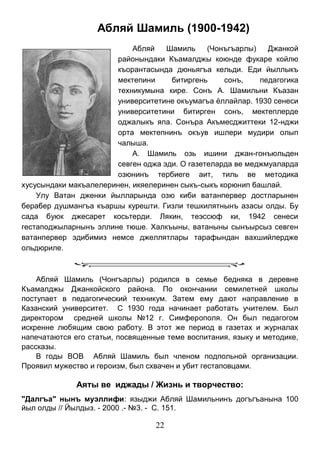 22 
Абляй Шамиль (1900-1942) 
Абляй Шамиль (Чонъгъарлы) Джанкой районындаки Къамалджы коюнде фукаре койлю къорантасында дюньягъа кельди. Еди йыллыкъ мектепини битиргень сонъ, педагогика техникумына кире. Сонъ А. Шамильни Къазан университетине окъумагъа ёллайлар. 1930 сенеси университетини битирген сонъ, мектеплерде оджалыкъ япа. Сонъра Акъмесджиттеки 12-нджи орта мектепнинъ окъув ишлери мудири олып чалыша. 
А. Шамиль озь ишини джан-гонъюльден севген оджа эди. О газетеларда ве меджмуаларда озюнинъ тербиеге аит, тиль ве методика хусусындаки макъалелеринен, икяелеринен сыкъ-сыкъ корюнип башлай. 
Улу Ватан дженки йылларында озю киби ватанпервер достларынен берабер душмангъа къаршы курешти. Гизли тешкилятнынъ азасы олды. Бу сада буюк джесарет косьтерди. Лякин, теэссюф ки, 1942 сенеси гестаподжыларнынъ эллине тюше. Халкъыны, ватаныны сынъырсыз севген ватанпервер эдибимиз немсе джеллятлары тарафындан вахшийлердже ольдюриле. 
Абляй Шамиль (Чонгъарлы) родился в семье бедняка в деревне Къамалджы Джанкойского района. По окончании семилетней школы поступает в педагогический техникум. Затем ему дают направление в Казанский университет. С 1930 года начинает работать учителем. Был директором средней школы №12 г. Симферополя. Он был педагогом искренне любящим свою работу. В этот же период в газетах и журналах напечатаются его статьи, посвященные теме воспитания, языку и методике, рассказы. 
В годы ВОВ Абляй Шамиль был членом подпольной организации. Проявил мужество и героизм, был схвачен и убит гестаповцами. 
Аяты ве иджады / Жизнь и творчество: 
"Далгъа" нынъ муэллифи: языджи Абляй Шамильнинъ догъгъанына 100 йыл олды // Йылдыз. - 2000 .- №3. - С. 151.  