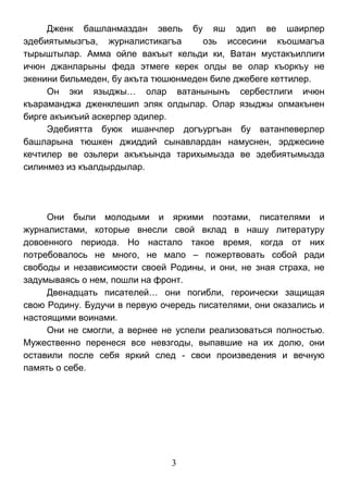 3 
Дженк башланмаздан эвель бу яш эдип ве шаирлер эдебиятымызгъа, журналистикагъа озь иссесини къошмагъа тырыштылар. Амма ойле вакъыт кельди ки, Ватан мустакъиллиги ичюн джанларыны феда этмеге керек олды ве олар къоркъу не экенини бильмеден, бу акъта тюшюнмеден биле джебеге кеттилер. 
Он эки языджы… олар ватанынынъ сербестлиги ичюн къараманджа дженклешип эляк олдылар. Олар языджы олмакънен бирге акъикъий аскерлер эдилер. 
Эдебиятта буюк ишанчлер догъургъан бу ватанпеверлер башларына тюшкен джиддий сынавлардан намуснен, эрджесине кечтилер ве озьлери акъкъында тарихымызда ве эдебиятымызда силинмез из къалдырдылар. 
Они были молодыми и яркими поэтами, писателями и журналистами, которые внесли свой вклад в нашу литературу довоенного периода. Но настало такое время, когда от них потребовалось не много, не мало – пожертвовать собой ради свободы и независимости своей Родины, и они, не зная страха, не задумываясь о нем, пошли на фронт. 
Двенадцать писателей… они погибли, героически защищая свою Родину. Будучи в первую очередь писателями, они оказались и настоящими воинами. 
Они не смогли, а вернее не успели реализоваться полностью. Мужественно перенеся все невзгоды, выпавшие на их долю, они оставили после себя яркий след - свои произведения и вечную память о себе. 
 