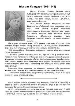 4 
Ыргъат Къадыр (1905-1945) 
Ыргъат Къадыр (Халиль Джемиль огълу Къадыров) 1905 сенеси Алушта районынынъ Ускут коюнде дюньягъа кельди. Бабадан эрте оксюз къалды. Яш бала экенде, Халиль ыргъатлыкъ япмагъа меджбур олды. 
1921 сенеси Халиль Къадыров ишчилер факультетине (Рабфакка) кирип окъумагъа наиль олды. 1929 сенеси Къырым педагогика институтынынъ филология факультетине кирди. Яш экенде шиирлер язып башлагъан Ыргъат Къадырнынъ «Ыргъатнынъ ыйрлары» адлы биринджи шиирлер китабы шу йылы басылып чыкъты. 
Институтны битирген сонъ, 1931 сенеси шаирнинъ «Уджюм» адлы экинджи шиирий китабы нешир этильди. СССР языджылары бирлигининъ биринджи къурултайында о тефтиш комиссиясына аза сайланды. 
1936 сенеси Ыргъат Къадырнынъ «Исмаил» поэмасы айры китап алында басып чыкъарылды. 
Улу Ватан дженки башлангъаныныен, Ыргъат Къадыр джебэге кетти. Гвардия уйкен лейтенанты рутбесинде дженк этти. Джан алынен-берильген урушларда дерт кере яраланды. «Ватан дженки» орденинен мукяфатланды. 1945 сенеси январь 26-да Кенигсберг ичюн алынып барылгъан урушларда къараманларджа эляк олды. Попендорф кою янындаки Пилау деген ерде дефн этильди. 
Шаирнинъ базы шиирлери ве «Исмаил» поэмасы «Он экилернинъ хатиреси» ве «Эдебият хрестоматиясы» китарларына кирсетильдилер. 
Талийи чокъ къарсанбалы къырымтатар эдебиятында Ыргъат Къадыр дженкчи – шаир оларакъ ер алды. 
Ыргат Кадыр (Халиль Джемиль оглу Кадыров) родился в 1905 году в деревне Ускут Алуштинского района. Лишившись отца, с ранних лет был вынужден батрачить. С юных лет пишет стихи. 
В 1921 году он смог поступить учиться на Рабочий факультет. В 1929 году он студент филологического факультета Крымского педагогического института, в этом же году выходит в свет его первый сборник стихов.  