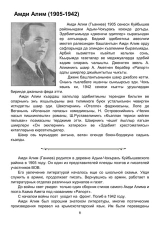 6 
Амди Алим (1905-1942) 
Амди Алим (Гъаниев) 1905 сенеси Куйбышев районындаки Адым-Чокъракъ коюнде догъды. Эдебиятымызда «дженкчи эдиплер» сырасындан ер алгъандыр. Бедиий эдебияткъа авеслиги мектеп ралесинден башлангъан Амди Алим орду сафларында да элинден къалемини быракъмады. Арбий хызметтен къайтып кельген сонъ, Къырымда газеталар ве меджмуаларда эдебий хадим оларакъ чалышты. Дженктен эвель А. Алимнинъ шаир А. Аметнен берабер «Рапорт» адлы шиирлер джыйынтыгъы чыкъты. 
Дженк башлангъанынен шаир джебэге кетти. Онынъ гъалебеге ишанчы сынъырсыз эди. Чокъ языкъ ки, 1942 сенеси къатты урушлардан биринде джанына феда этти. 
Амди Алим къардаш халкълар эдебиятиыны теренден бильген ве оларнынъ энъ яхшылырыны ана тилимизге буюк усталыкънен чевирген истидатлы шаир эди. Шекспирнинъ «Отелло» фаджиасыны, Лопе де Веганынъ «Испаньол папазы» комедиясыны, Н. Островскийнинъ «Челик насыл пишкинлешти» романы, Ш.Руставелининъ «Къаплан териси кийген пельван» поэмасыны терджиме этти. Шаирнинъ чешит йыллыр язгъан шиирлери «Он экилернинъ хатиреси» ве «Эдебият хрестоматиясы» китапларына кирсетильдилер. 
Шаир озь мукъаддес антына, ватан огюнде боюн-борджуна садыкъ къалды. 
Амди Алим (Ганиев) родился в деревне Адым-Чокъракъ Куйбышевского района в 1905 году. Он один из представителей плеяды поэтов и писателей участников ВОВ. 
Его увлечение литературой началось еще со школьной скамьи. Уйдя служить в армию, продолжает писать. Вернувшись из армии, работает в литературных отделах различных журналов и газет. 
До войны свет увидел только один сборник стихов самого Амди Алима и поэта Азама Амета под названием «Рапорт». 
С началом войны поэт уходит на фронт. Погиб в 1942 году. 
Амди Алим был хорошим знатоком литературы, многие поэтические произведения перевел на крымскотатарский язык. Им были переведены  
