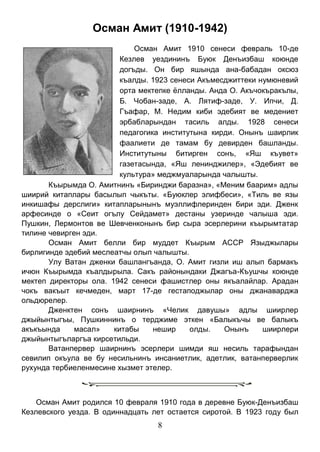 8 
Осман Амит (1910-1942) 
Осман Амит 1910 сенеси февраль 10-де Кезлев уездининъ Буюк Денъизбаш коюнде догъды. Он бир яшында ана-бабадан оксюз къалды. 1923 сенеси Акъмесджиттеки нумюневий орта мектепке ёлланды. Анда О. Акъчокъракълы, Б. Чобан-заде, А. Лятиф-заде, У. Ипчи, Д. Гъафар, М. Недим киби эдебият ве медениет эрбабларындан тасиль алды. 1928 сенеси педагогика институтына кирди. Онынъ шаирлик фаалиети де тамам бу девирден башланды. Институтыны битирген сонъ, «Яш къувет» газетасында, «Яш ленинджилер», «Эдебият ве культура» меджмуаларында чалышты. 
Къырымда О. Амитнинъ «Биринджи баразна», «Меним баарим» адлы шиирий китаплары басылып чыкъты. «Буюклер элифбеси», «Тиль ве язы инкишафы дерслиги» китапларынынъ муэллифлеринден бири эди. Дженк арфесинде о «Сеит огълу Сейдамет» дестаны узеринде чалыша эди. Пушкин, Лермонтов ве Шевченконынъ бир сыра эсерлерини къырымтатар тилине чевирген эди. 
Осман Амит белли бир муддет Къырым АССР Языджылары бирлигинде эдебий меслеатчы олып чалышты. 
Улу Ватан дженки башлангъанда, О. Амит гизли иш алып бармакъ ичюн Къырымда къалдырыла. Сакъ районындаки Джагъа-Къушчы коюнде мектеп директоры ола. 1942 сенеси фашистлер оны якъалайлар. Арадан чокъ вакъыт кечмеден, март 17-де гестаподжылар оны джанаварджа ольдюрелер. 
Дженктен сонъ шаирнинъ «Челик давушы» адлы шиирлер джыйынтыгъы, Пушкиннинъ о терджиме эткен «Балыкъчы ве балыкъ акъкъында масал» китабы нешир олды. Онынъ шиирлери джыйынтыгъларгъа кирсетильди. 
Ватанпервер шаирнинъ эсерлери шимди яш несиль тарафындан севилип окъула ве бу несильнинъ инсаниетлик, адетлик, ватанперверлик рухунда тербиеленмесине хызмет этелер. 
Осман Амит родился 10 февраля 1910 года в деревне Буюк-Денъизбаш Кезлевского уезда. В одиннадцать лет остается сиротой. В 1923 году был  