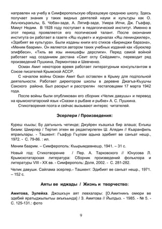 9 
направлен на учебу в Симферопольскую образцовую среднюю школу. Здесь получает знания у таких видных деятелей науки и культуры как О. Акъчокъракълы, Б. Чобан-заде, А. Лятиф-заде, Умера Ипчи, Дж. Гъафар, Мамут Недим. В 1928 году поступает в педагогический институт. Именно в этот период проявляется его поэтический талант. После окончания института он работает в газете «Яш къувет» и журналах «Яш ленинджилер», «Эдебият ве культура». Были изданы книги его стихов «Биринджи баразна», «Меним баарим». Он является автором таких учебных изданий как «Буюклер элифбеси», «Тиль ве язы инкишафы дерслиги». Перед самой войной работает над созданием дестана «Сеит оглу Сейдамет», переводит ряд произведений Пушкина, Лермонтова и Шевченко. 
Осман Амит некоторое время работает литературным консультантом в Союзе писателей Крымской АССР. 
С началом войны Осман Амит был оставлен в Крыму для подпольной деятельности. Работает директором школы в деревне Джагъа-Къушчы Сакского района. Был раскрыт и расстрелян гестаповцами 17 марта 1942 года. 
После войны были опубликован его сборник «Челик давушы» и перевод на крымскотатарский язык «Сказки о рыбаке и рыбке» А. С. Пушкина. 
Стихотворения поэта и сейчас вызывают интерес читателей. 
Эсерлери / Произведения: 
Куреш къызы; Бу дагънынъ четинде; Джуйрен къашкъа бир алаша; Енъиш бизим: Шиирлер / Тертип эткен ве редактирлеген Ш. Алядин // Къаранфиль япракълары. - Ташкент: Гъафур Гъулам адына эдебият ве санъат нешр., 1972. - С. 79-86. : ил. 
Меним баарим. – Симферополь: Къырымдевнешр, 1941. – 31 с. 
Новый год: Стихотворение / Пер. А. Тарковского // Юнусова Л. Крымскотатарская литература: Сборник произведений фольклора и литературы VIII - XX вв. - Симферополь: Доля, 2002. - С. 281-282. 
Челик давуши. Сайлама эсерлер.- Ташкент: Эдибият ве санъат нешр., 1971. – 152 с. 
Аяты ве иджады / Жизнь и творчество: 
Амитова, Зулейха. Джошкъун аят левхалары: [О.Амитнинъ омюри ве эдебий яратыджылыгъы акъкъында] / З. Амитова // Йылдыз. - 1985. - № 5. - С. 125-131.: фото 
 