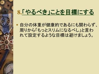 8.「やるべき」ことを目標にする 
 自分の体重が健康的であるにも関わらず、 
周りから「もっとスリムになるべし」と言わ 
れて設定するような目標は避けましょう。 
 