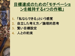 目標達成のための「モチベーショ 
ンを維持する4つの作戦」 
1. 「私ならできる」という感覚 
2. 自立した考え方／論理的思考 
3. 賢い目標設定 
4. 人との約束 
 