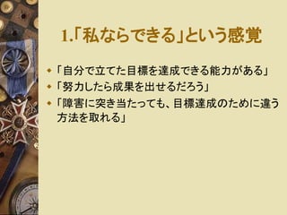 1.「私ならできる」という感覚 
 「自分で立てた目標を達成できる能力がある」 
 「努力したら成果を出せるだろう」 
 「障害に突き当たっても、目標達成のために違う 
方法を取れる」 
 