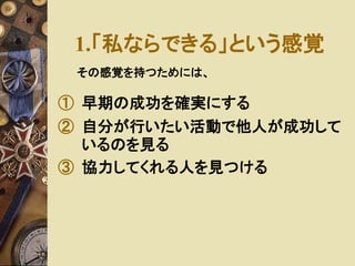1.「私ならできる」という感覚 
その感覚を持つためには、 
① 早期の成功を確実にする 
② 自分が行いたい活動で他人が成功して 
いるのを見る 
③ 協力してくれる人を見つける 
 