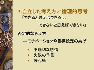 2.自立した考え方／論理的思考 
「できると思えばできるし、 
できないと思えばできない」 
否定的な考え方 
←モチベーションや目標設定の妨げ 
 不適切な感情 
 失敗の予言 
 読心術 
 