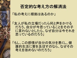 否定的な考え方の解消法 
「私の考えに根拠はあるのか」 
「友人が私の立場だったら何と声をかける 
だろう。自分が今思っていることをその子 
に言わないとしたら、なぜ自分は今それを 
思っているのだろう」 
「もし、この感情が自分の気分を悪くし、健 
康的生活に害を及ぼすのなら、なぜその 
考えを改めないのだろう」 
 