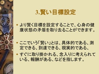 3.賢い目標設定 
 より賢く目標を設定することで、心身の健 
康状態の矛盾を取り去ることができます。 
 ここでいう「賢い」とは、具体的である、測 
定できる、到達できる、現実的である、 
 すぐに取り掛かれる、念入りに考えられて 
いる、報酬がある、などを指します。 
 