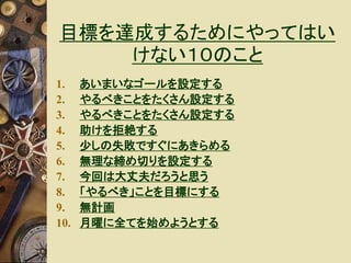 目標を達成するためにやってはい 
けない１０のこと 
1. あいまいなゴールを設定する 
2. やるべきことをたくさん設定する 
3. やるべきことをたくさん設定する 
4. 助けを拒絶する 
5. 少しの失敗ですぐにあきらめる 
6. 無理な締め切りを設定する 
7. 今回は大丈夫だろうと思う 
8. 「やるべき」ことを目標にする 
9. 無計画 
10. 月曜に全てを始めようとする 
 