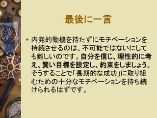 最後に一言 
 内発的動機を持たずにモチベーションを 
持続させるのは、不可能ではないにして 
も難しいのです。自分を信じ、理性的に考 
え、賢い目標を設定し、約束をしましょう。 
そうすることで「長期的な成功」に取り組 
むための十分なモチベーションを持ち続 
けられるはずです。 
 