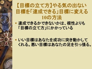 【目標の立て方】やる気の出ない 
目標を「達成できる」目標に変える 
10の方法 
 達成できるかできないかは、根性よりも 
「目標の立て方」にかかっている 
 いい目標はあなたを成功に突き動かして 
くれる。悪い目標はあなたの足を引っ張る。 
 