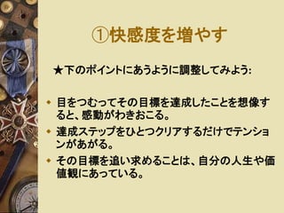 ①快感度を増やす 
★下のポイントにあうように調整してみよう: 
 目をつむってその目標を達成したことを想像す 
ると、感動がわきおこる。 
 達成ステップをひとつクリアするだけでテンショ 
ンがあがる。 
 その目標を追い求めることは、自分の人生や価 
値観にあっている。 
 
