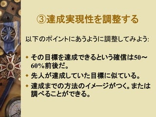 ③達成実現性を調整する 
以下のポイントにあうように調整してみよう: 
 その目標を達成できるという確信は50～ 
60%前後だ。 
 先人が達成していた目標に似ている。 
 達成までの方法のイメージがつく。または 
調べることができる。 
 