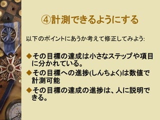④計測できるようにする 
以下のポイントにあうか考えて修正してみよう: 
その目標の達成は小さなステップや項目 
に分かれている。 
その目標への進捗(しんちょく)は数値で 
計測可能 
その目標の達成の進捗は、人に説明で 
きる。 
 