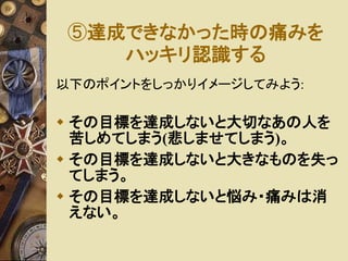 ⑤達成できなかった時の痛みを 
ハッキリ認識する 
以下のポイントをしっかりイメージしてみよう: 
 その目標を達成しないと大切なあの人を 
苦しめてしまう(悲しませてしまう)。 
 その目標を達成しないと大きなものを失っ 
てしまう。 
 その目標を達成しないと悩み・痛みは消 
えない。 
 