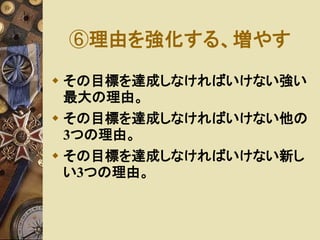 ⑥理由を強化する、増やす 
 その目標を達成しなければいけない強い 
最大の理由。 
 その目標を達成しなければいけない他の 
3つの理由。 
 その目標を達成しなければいけない新し 
い3つの理由。 
 