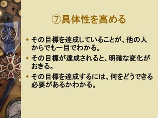 ⑦具体性を高める 
 その目標を達成していることが、他の人 
からでも一目でわかる。 
 その目標が達成されると、明確な変化が 
おきる。 
 その目標を達成するには、何をどうできる 
必要があるかわかる。 
 