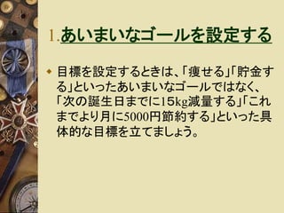 1.あいまいなゴールを設定する 
 目標を設定するときは、「痩せる」「貯金す 
る」といったあいまいなゴールではなく、 
「次の誕生日までに1５kg減量する」「これ 
までより月に5000円節約する」といった具 
体的な目標を立てましょう。 
 