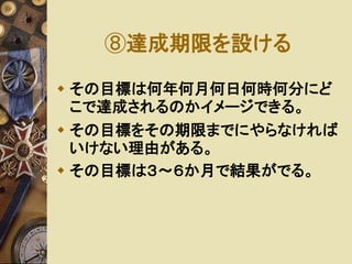 ⑧達成期限を設ける 
 その目標は何年何月何日何時何分にど 
こで達成されるのかイメージできる。 
 その目標をその期限までにやらなければ 
いけない理由がある。 
 その目標は３～６か月で結果がでる。 
 