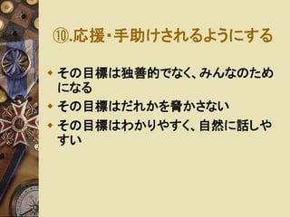 ⑩.応援・手助けされるようにする 
 その目標は独善的でなく、みんなのため 
になる 
 その目標はだれかを脅かさない 
 その目標はわかりやすく、自然に話しや 
すい 
 